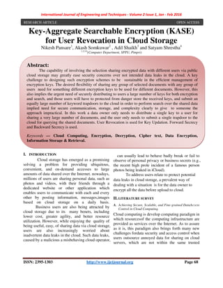 International Journal of Engineering and Techniques - Volume 2 Issue 1, Jan - Feb 2016
ISSN: 2395-1303 http://www.ijetjournal.org Page 68
Key-Aggregate Searchable Encryption (KASE)
for User Revocation in Cloud Storage
Nikesh Pansare1
, Akash Somkuwar2
, Adil Shaikh3
and Satyam Shrestha4
1,2,3,4
(Computer Department, SPPU, Pimpri)
I. INTRODUCTION
Cloud storage has emerged as a promising
solving a problem for providing ubiquitous,
convenient, and on-demand accesses to large
amounts of data shared over the Internet. nowadays,
millions of users are sharing personal data, such as
photos and videos, with their friends through a
dedicated website or other application which
enables users to communicate with each and every
other by posting information, messages,images
based on cloud storage on a daily basis.
Business users are also being attracted by
cloud storage due to its many benets, including
lower cost, greater agility, and better resource
utilization. However, while enjoying the quality of
being useful, easy, of sharing data via cloud storage,
users are also increasingly worried about
inadvertent data leaks in the cloud. Such data leaks,
caused by a malicious a misbehaving cloud operator,
can usually lead to behave badly break or fail to
observe of personal privacy or business secrets (e.g.,
the recent high prole incident of a famous person
photos being leaked in iCloud).
To address users relate to protect potential
data leaks in cloud storage, a prevalent way of
dealing with a situation is for the data owner to
encrypt all the data before upload to cloud.
II. LITERATURE SURVEY
A. Achieving Secure, Scalable, and Fine-grained DataAccess
Control in Cloud Computing.
Cloud computing is develop computing paradigm in
which resourcesof the computing infrastructure are
provided as services over the Internet. As to assure
as it is, this paradigm also brings forth many new
challenges fordata security and access control when
users outsource annoyed data for sharing on cloud
servers, which are not within the same trusted
RESEARCH ARTICLE OPEN ACCESS
Abstract:
The capability of involving the selection sharing encrypted data with different users via public
cloud storage may greatly ease security concerns over not intended data leaks in the cloud. A key
challenge to designing such encryption schemes to be sustainable in the efﬁcient management of
encryption keys. The desired ﬂexibility of sharing any group of selected documents with any group of
users need for something different encryption keys to be used for different documents. However, this
also implies the urgent need of securely distributing to users a large number of keys for both encryption
and search, and those users will have to protected from danger store the received keys, and submit an
equally large number of keyword trapdoors to the cloud in order to perform search over the shared data
implied need for secure communication, storage, and complexity clearly to give to someone the
approach impractical. In this work a data owner only needs to distribute a single key to a user for
sharing a very large number of documents, and the user only needs to submit a single trapdoor to the
cloud for querying the shared documents. User Revocation is used for Key Updation. Forward Secrecy
and Backward Secrecy is used.
Keywords — Cloud Computing, Encryption, Decryption, Cipher text, Data Encryption,
Information Storage & Retrieval.
 