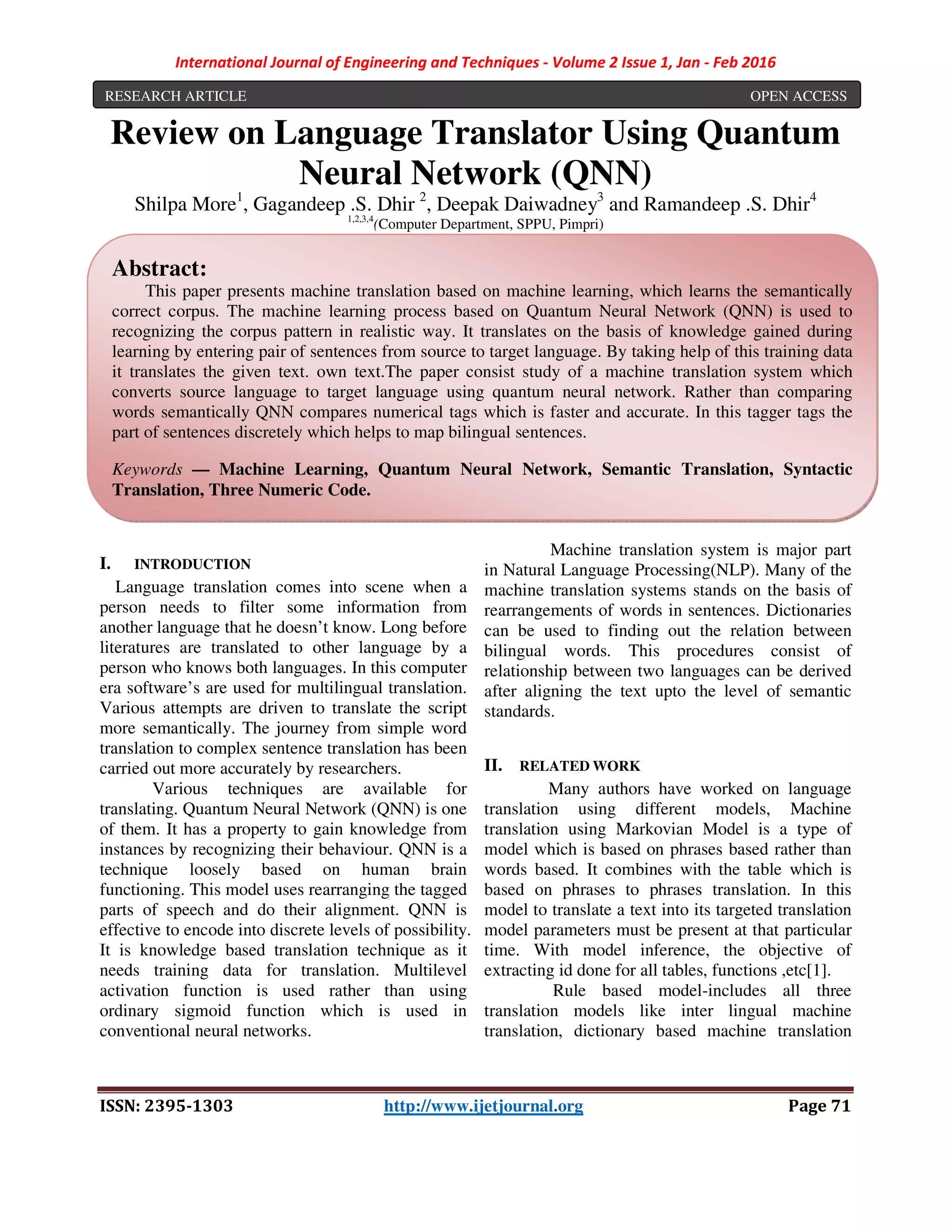 International Journal of Engineering and Techniques - Volume 2 Issue 1, Jan - Feb 2016
ISSN: 2395-1303 http://www.ijetjournal.org Page 71
Review on Language Translator Using Quantum
Neural Network (QNN)
Shilpa More1
, Gagandeep .S. Dhir 2
, Deepak Daiwadney3
and Ramandeep .S. Dhir4
1,2,3,4
(Computer Department, SPPU, Pimpri)
I. INTRODUCTION
Language translation comes into scene when a
person needs to filter some information from
another language that he doesn’t know. Long before
literatures are translated to other language by a
person who knows both languages. In this computer
era software’s are used for multilingual translation.
Various attempts are driven to translate the script
more semantically. The journey from simple word
translation to complex sentence translation has been
carried out more accurately by researchers.
Various techniques are available for
translating. Quantum Neural Network (QNN) is one
of them. It has a property to gain knowledge from
instances by recognizing their behaviour. QNN is a
technique loosely based on human brain
functioning. This model uses rearranging the tagged
parts of speech and do their alignment. QNN is
effective to encode into discrete levels of possibility.
It is knowledge based translation technique as it
needs training data for translation. Multilevel
activation function is used rather than using
ordinary sigmoid function which is used in
conventional neural networks.
Machine translation system is major part
in Natural Language Processing(NLP). Many of the
machine translation systems stands on the basis of
rearrangements of words in sentences. Dictionaries
can be used to finding out the relation between
bilingual words. This procedures consist of
relationship between two languages can be derived
after aligning the text upto the level of semantic
standards.
II. RELATED WORK
Many authors have worked on language
translation using different models, Machine
translation using Markovian Model is a type of
model which is based on phrases based rather than
words based. It combines with the table which is
based on phrases to phrases translation. In this
model to translate a text into its targeted translation
model parameters must be present at that particular
time. With model inference, the objective of
extracting id done for all tables, functions ,etc[1].
Rule based model-includes all three
translation models like inter lingual machine
translation, dictionary based machine translation
RESEARCH ARTICLE OPEN ACCESS
Abstract:
This paper presents machine translation based on machine learning, which learns the semantically
correct corpus. The machine learning process based on Quantum Neural Network (QNN) is used to
recognizing the corpus pattern in realistic way. It translates on the basis of knowledge gained during
learning by entering pair of sentences from source to target language. By taking help of this training data
it translates the given text. own text.The paper consist study of a machine translation system which
converts source language to target language using quantum neural network. Rather than comparing
words semantically QNN compares numerical tags which is faster and accurate. In this tagger tags the
part of sentences discretely which helps to map bilingual sentences.
Keywords — Machine Learning, Quantum Neural Network, Semantic Translation, Syntactic
Translation, Three Numeric Code.
 