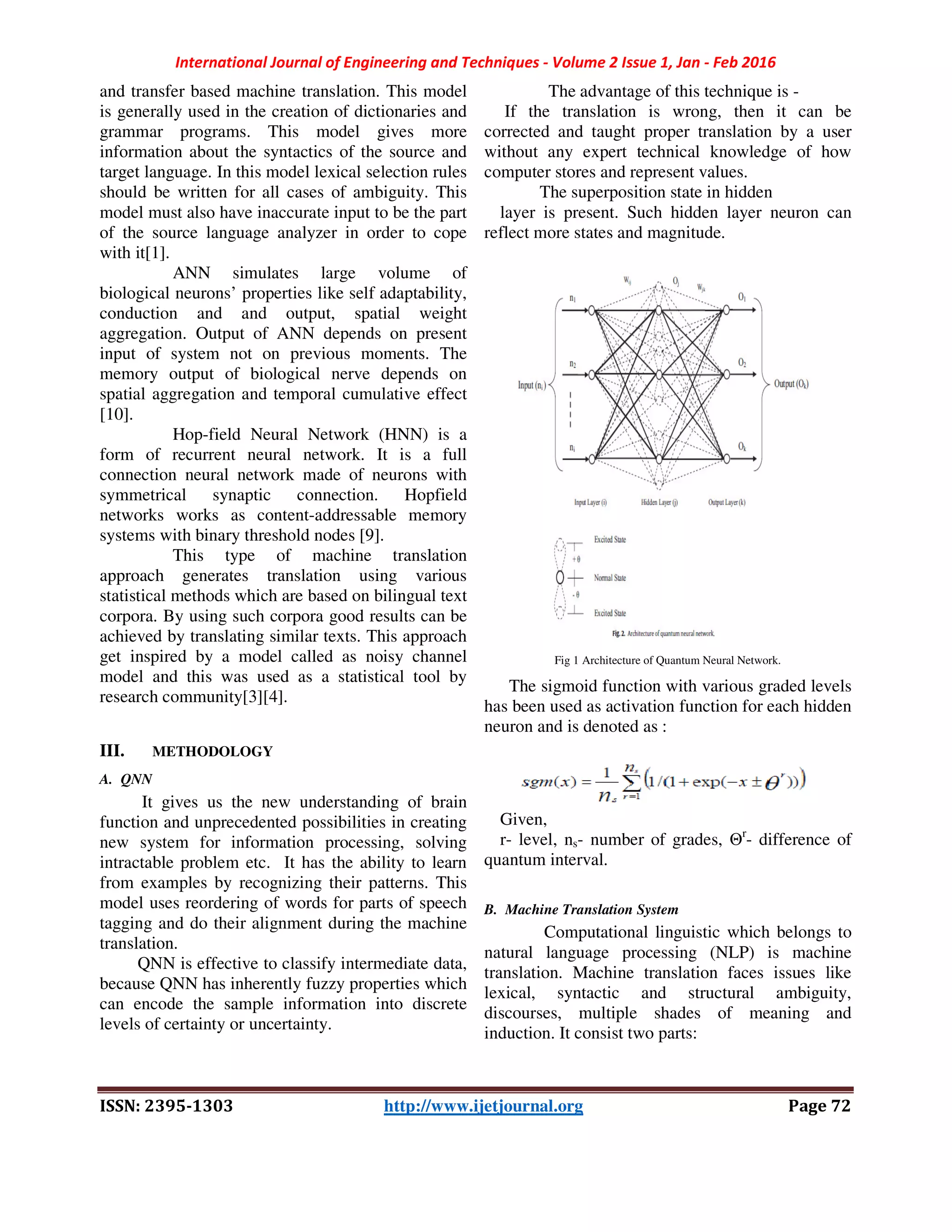 International Journal of Engineering and Techniques - Volume 2 Issue 1, Jan - Feb 2016
ISSN: 2395-1303 http://www.ijetjournal.org Page 72
and transfer based machine translation. This model
is generally used in the creation of dictionaries and
grammar programs. This model gives more
information about the syntactics of the source and
target language. In this model lexical selection rules
should be written for all cases of ambiguity. This
model must also have inaccurate input to be the part
of the source language analyzer in order to cope
with it[1].
ANN simulates large volume of
biological neurons’ properties like self adaptability,
conduction and and output, spatial weight
aggregation. Output of ANN depends on present
input of system not on previous moments. The
memory output of biological nerve depends on
spatial aggregation and temporal cumulative effect
[10].
Hop-field Neural Network (HNN) is a
form of recurrent neural network. It is a full
connection neural network made of neurons with
symmetrical synaptic connection. Hopfield
networks works as content-addressable memory
systems with binary threshold nodes [9].
This type of machine translation
approach generates translation using various
statistical methods which are based on bilingual text
corpora. By using such corpora good results can be
achieved by translating similar texts. This approach
get inspired by a model called as noisy channel
model and this was used as a statistical tool by
research community[3][4].
III. METHODOLOGY
A. QNN
It gives us the new understanding of brain
function and unprecedented possibilities in creating
new system for information processing, solving
intractable problem etc. It has the ability to learn
from examples by recognizing their patterns. This
model uses reordering of words for parts of speech
tagging and do their alignment during the machine
translation.
QNN is effective to classify intermediate data,
because QNN has inherently fuzzy properties which
can encode the sample information into discrete
levels of certainty or uncertainty.
The advantage of this technique is -
If the translation is wrong, then it can be
corrected and taught proper translation by a user
without any expert technical knowledge of how
computer stores and represent values.
The superposition state in hidden
layer is present. Such hidden layer neuron can
reflect more states and magnitude.
Fig 1 Architecture of Quantum Neural Network.
The sigmoid function with various graded levels
has been used as activation function for each hidden
neuron and is denoted as :
Given,
r- level, ns- number of grades, Θr
- difference of
quantum interval.
B. Machine Translation System
Computational linguistic which belongs to
natural language processing (NLP) is machine
translation. Machine translation faces issues like
lexical, syntactic and structural ambiguity,
discourses, multiple shades of meaning and
induction. It consist two parts:
 