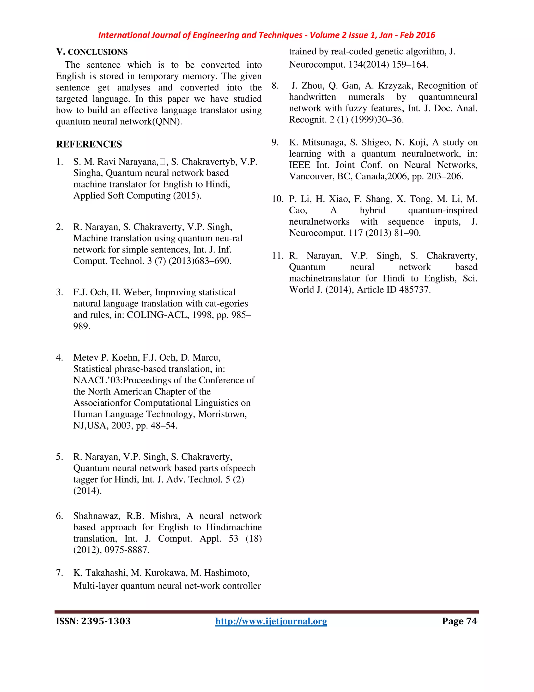 International Journal of Engineering and Techniques - Volume 2 Issue 1, Jan - Feb 2016
ISSN: 2395-1303 http://www.ijetjournal.org Page 74
V. CONCLUSIONS
The sentence which is to be converted into
English is stored in temporary memory. The given
sentence get analyses and converted into the
targeted language. In this paper we have studied
how to build an effective language translator using
quantum neural network(QNN).
REFERENCES
1. S. M. Ravi Narayana,∗, S. Chakravertyb, V.P.
Singha, Quantum neural network based
machine translator for English to Hindi,
Applied Soft Computing (2015).
2. R. Narayan, S. Chakraverty, V.P. Singh,
Machine translation using quantum neu-ral
network for simple sentences, Int. J. Inf.
Comput. Technol. 3 (7) (2013)683–690.
3. F.J. Och, H. Weber, Improving statistical
natural language translation with cat-egories
and rules, in: COLING-ACL, 1998, pp. 985–
989.
4. Metev P. Koehn, F.J. Och, D. Marcu,
Statistical phrase-based translation, in:
NAACL’03:Proceedings of the Conference of
the North American Chapter of the
Associationfor Computational Linguistics on
Human Language Technology, Morristown,
NJ,USA, 2003, pp. 48–54.
5. R. Narayan, V.P. Singh, S. Chakraverty,
Quantum neural network based parts ofspeech
tagger for Hindi, Int. J. Adv. Technol. 5 (2)
(2014).
6. Shahnawaz, R.B. Mishra, A neural network
based approach for English to Hindimachine
translation, Int. J. Comput. Appl. 53 (18)
(2012), 0975-8887.
7. K. Takahashi, M. Kurokawa, M. Hashimoto,
Multi-layer quantum neural net-work controller
trained by real-coded genetic algorithm, J.
Neurocomput. 134(2014) 159–164.
8. J. Zhou, Q. Gan, A. Krzyzak, Recognition of
handwritten numerals by quantumneural
network with fuzzy features, Int. J. Doc. Anal.
Recognit. 2 (1) (1999)30–36.
9. K. Mitsunaga, S. Shigeo, N. Koji, A study on
learning with a quantum neuralnetwork, in:
IEEE Int. Joint Conf. on Neural Networks,
Vancouver, BC, Canada,2006, pp. 203–206.
10. P. Li, H. Xiao, F. Shang, X. Tong, M. Li, M.
Cao, A hybrid quantum-inspired
neuralnetworks with sequence inputs, J.
Neurocomput. 117 (2013) 81–90.
11. R. Narayan, V.P. Singh, S. Chakraverty,
Quantum neural network based
machinetranslator for Hindi to English, Sci.
World J. (2014), Article ID 485737.
 