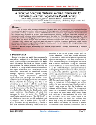 International Journal of Engineering and Techniques - Volume 2 Issue 1, Jan - Feb 2016
ISSN: 2395-1303 http://www.ijetjournal.org Page 75
A Survey on Analysing Students Learning Experiences by
Extracting Data from Social Media (Social Forums)
Aditi Verma1
, Rachana Agarwal2
, Sameer Bardia3
, Simran Shaikh4
1,2,3,4
(Computer Engineering Department, Dr. D. Y. Patil Institute of Engineering & Technology, Pimpri, Savitribai Phule
Pune University,Pune)
Email: abcdef@yahoo.co.uk)
I. INTRODUCTION
Human behaviour and social phenomena can be
more clearly understood as the data on the social
media is provided by the users themselves[6].Social
media like twitter, Facebook and forums, provides
great platform for students to share their daily life
experiences in a very informal and a casual manner.
This digital information gives a new perspective for
educational researchers to understand students
feelings regarding education system [1].By
analysing these information educational
organizations can get insight into students’ issues
and enhance student employment and achievements.
Manual algorithm for analysing this data is not
appropriate as it won’t be able to handle large
amount of data and automated algorithm won’t give
us in depth meaning of the data. Users may become
overwhelmed by collecting the data from the social
media platforms. Classification of short text
messages is done to avoid this. Traditional
classification method such as “Bag-Of-Words” is
not efficient as it does not provide sufficient word
occurrences. Hence a greedy strategy is used to
select the feature set and accordingly to classify it.
This new technique effectively classifies the text
according to the set of generic classes such as
Events, Opinions, Deals and Private messages
[5].Sentiment is a view or an opinion expressed by
a person but not proved. The study of sentiment is
called sentiment analysis which requires the use of
NLP to extract information. Using this sentiment
analysis technique, a user’s mood can be detected.
In [3] this sentiment analysis technique can help a
user in getting information such as article, news etc.
on social media related to a particular sentiment
word or tag. Other information extraction tasks such
as review summarization can be enhanced using
this sentimental analysis value.
In[4] the experiences shared by the users on various
topics in twitter can be both negative as well as
positive. So some automated algorithm is needed to
classify such posts so that the feedbacks are
collected without human efforts. The comparative
results can be generated with distant supervision. In
twitter there are many tweets which many times
have emoticons in them and using the twitter API
we can easily extract such tweets which is an
improvement over the hand label training data
which may or may not have emoticons in them.
Social media also enable the creation of virtual
environment where interested communities form a
RESEARCH ARTICLE OPEN ACCESS
Abstract:
There are various online networking sites such as Facebook, twitter where students casually discuss their educational
experiences, their opinions, emotions, and concerns about the learning process. Information from such open environment can
give valuable knowledge for opinions, emotions and help the educational organizations to get insight into students’ educational
life. Analysing down such data, on the other hand, can be challenging therefore a qualitative research and significant data
mining process needs to be done. Sentiment classification can be done using NLP (Natural Language Processing). For a social
network that provides micro blogging services such as twitter, the incoming tweets can be classified into News, Opinions,
Events, Deals and private Messages based on authors information available in the tweets. This approach is similar to
Tweetstand, which classifies the tweets into news and non-news. Even for e-commerce applications virtual customer
environments can be created using social networking sites. Since the data is ever growing, using data mining techniques can get
difficult, hence we can use data analysis tools.
Keywords — Web-text analysis, Data mining, Social network analysis, Human Computer Interaction (HCI), Sentiment
classification.
 