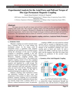 International Journal of Engineering and Techniques - Volume 2 Issue 1, Jan - Feb 2016
ISSN: 2395-1303 http://www.ijetjournal.org Page 21
Experimental Analysis for the Axial Force and Pull-out Torque of
Disc type Permanent Magnetic Coupling
Jitendra Sharad Narkhede1
, Dr.Kishor B. Waghulde2
1(ME Student,, Department of Mechanical Engineering,J. T. Mahajan college of engineering, Faizpur (NMU),
Maharashtra, India)
2 ( Professor, Department of Mechanical Engineering, J. T. Mahajan college of engineering, Faizpur (NMU),
Maharashtra, India)
I. INTRODUCTION
Magnetic couplings are used to transmit torque
from a primary driver to a load without any
mechanical contact. As the torque could be
transmitted across a separation wall, magnetic
couplings are well suited for use in isolated systems.
Among the advantages of this type of coupling
compared to mechanical couplings is the self-
protection against the overload (pull-out torque).
Moreover, magnetic couplings tolerate shaft
misalignment. As shown in Fig. 1, the studied axial
magnetic coupling consists of two discs equipped
with sector-shaped permanent magnets (rare-earth
magnets) and separated by a small air-gap. The
magnets are axially magnetized and are arranged to
obtain alternately north and south poles. Soft-iron
yokes are used to close the flux. Through magnetic
interaction, the torque applied to one disc is
transferred through an air-gap to the other disc.
Ordinary couplings need mechanical contact
and lubrication, resulting in dust, noise, and
maintenance of the systems. In order to solve these
problems, magnetic couplings are of considerable
interest in many industrial applications because they
can transmit torque from a primary driver to a
follower, without mechanical contact. In particular,
as the torque could be transmitted across a
separation wall, axial permanent magnetic
couplings (APMCs) are well suited for isolated
systems such as vacuums or high-pressure vessel.
An event such as a frequently operating overload or
damage in the mechanical couplings may occur,
causing parts to break and scatter. In such a
situation, the APMCs would not create any broken
parts, and the magnetic slip offers the torque limit
function via prediction of the accurate torque
characteristics.
A. Geometry of the Axial Magnetic Coupling
Fig. 1 Geometry of the studied axial magnetic coupling
This two piece rare-earth permanent magnet coupling is
for contact-free torque transmission through any
non-ferrous wall, with the benefit of slipping when
Abstract:
This paper presents the pull-out torque and axial force analysis of a disc type permanent magnetic
coupling under steady state. This magnetic coupling employ rear-earth permanent magnets. The pull-out
torque and axial force of magnetic calculated by changing the air-gap between two disc as a function of
geometrical parameters. And its shows that if length of air-gap is increases pull-out torque and axial force
is decreases. The experimental analysis results are verified by carrying out measurement on a prototype.
Keywords — Pull-out torque, Disc type magnetic coupling, axial force, Analytical Model, Permanent
magnets.
RESEARCH ARTICLE OPEN ACCESS
 