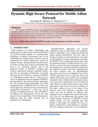 International Journal of Engineering and Techniques - Volume 2 Issue 2, Mar – Apr 2016
ISSN: 2395-1303 http://www.ijetjournal.org Page 1
Dynamic High Secure Protocol for Mobile Adhoc
Network
Aravindan B1
, Dhivakar A2
, Shreehari V.V.3
1,2,3
(Computer Science and Engineering, Dhanalakshmi College Of Engineering, Chennai)
I. INTRODUCTION
With advances in wireless technologies and
mobile devices, mobile ad hoc networks (MANETs)
[1], [2] have become popular as a communication
technology in military environments such as the
establishment of communication networks used for
cordinating the military deployment among the
soldiers, vehicles, and operational command centers
[3]. There are many risks in these environments that
need to be considered seriously due to the
distinctive features of MANETs, including open
wireless transmission medium, distributed nature,
and lack of centralized infrastructure of security
protection [4]–[6]. Therefore, security in MANETs
is a challenging research topic [7]. There are two
classes of approaches that can safeguard MANETs:
prevention-based and detection-based approaches
[8]. The Prevention-based approaches are studied
comprehensively in MANETs [9]–[12]. One issue
of this approach is that the need of a centralized key
management infrastructure , which may not be
realistic in distributed networks such as MANETs.
In addition, this infrastructure will be the main
target of rivals in battlefields. If the infrastructure is
destroyed, then the whole network may be
paralyzed [13]. Although the
prevention-based approaches can prevent
misbehavior, there are still chances for a malicious
nodes to participate in the routing and disturb the
proper routing establishment. From the study of
design of security in wired networks,we can surely
say that multilevel security mechanisms are needed.
In MANETs, this is particularly true because of the
low physical security of mobile devices [14], [15].
Serving as the second wall of protection, detection-
based approaches can effectively help in identifying
the malicious activities [16]–[18]. Although there
has been research done on detectionbased
approaches based on trust in MANETs, most of the
existing approaches do not exploit the direct and
indirect observations (also called as the secondhand
information that is obtained from third-party nodes)
at the same time evaluating the trust of an observed
node. Moreover, indirect observation in most of the
approaches is only used to assess the worthiness of
the nodes, which are not in the range of the
observer node [19]. Therefore, inaccurate trust
values may also be derived. In addition, most
methods of trust evaluation from direct observation
[19], [20], do not differentiate data packets and
control packets. However, in MANETs, control
packets usually are more important than data
packets. In this paper, we interpret the trust as a
degree of belief that a node performs as expected.
We also recognize uncertainty in trust evaluation.
RESEARCH ARTICLE OPEN ACCESS
Abstract:
The working of MANET protocol, may compromise the security in it. In this paper, we propose a new key
exchange method to improve the security of MANETs. In this proposed mechanism we send the key through the
control packets instead data packets. By using this mechanism we can ensure that even if the intruder gets access to
the data packet he cannot decrypt it because there is no key associated with the packet. Brute force attack also
becomes infeasible because the packet is alive in the network for a less time.
Keywords—Mobile ad hoc networks (MANETs), security, trust management, uncertain reasoning.
 