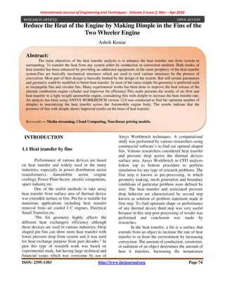 International Journal of Engineering and Techniques - Volume 2 Issue 2, Mar – Apr 2016
ISSN: 2395-1303 http://www.ijetjournal.org Page 74
Reduce the Heat of the Engine by Making Dimple in the Fins of the
Two Wheeler Engine
Ashok Kumar
INTRODUCTION
1.1 Heat transfer by fins
Performance of various devices are based
on heat transfer and widely used in the many
industries, especially in power distribution sector
(transformers), Automobile sector (engine
cooling), Power Plant Sector, electric components,
space industry etc.
One of the useful methods to take away
heat transfer from surface area of thermal device
was extended surface or fins. Pin fin is suitable for
numerous applications including heat transfer
removal from air cooled I C engines, Electrical
Small Transfers etc.
"Pin fin geometry highly affects the
different heat exchangers efficiency although
these devices are used in various industries. Drop
shaped pin fins can show more heat transfer with
lower pressure drop from system and it was used
for heat exchange purpose from past decades." In
past this type of research work was based on
experimental study, but having large technical and
financial issues which was overcome by use of
Ansys Workbench techniques. A computational
study was performed by various researchers using
commercial software’s to find out optimal shaped
fins. Various researchers considered heat transfer
and pressure drop across the thermal devices
surface area. Ansys Workbench in CFD analysis
follow top to bottom procedure to perform
simulation for any type of research problems. The
first step is known as pre-processing, in which
geometry making, mesh generation and boundary
conditions of particular problem were defined by
user. The heat transfer and associated pressure
drop behavior are characterized by second step
known as solution of problem statement made in
first step. To find optimum shape or performance
of any thermal device third step was very useful
because in this step post processing of results was
performed and conclusion was made by
researches.
In the heat transfer, a fin is a surface that
extends from an object to increase the rate of heat
transfer to or from the environment by increasing
convection. The amount of conduction, convection,
or radiation of an object determines the amount of
heat it transfers. Increasing the temperature
Abstract:
The main objectives of the heat transfer analysis is to enhance the heat transfer rate from system to
surrounding. To transfer the heat from any system either by conduction or convection medium. Both modes of
heat transfer has been enhanced by providing an additional equipments in the outer periphery of the heat transfer
system.Fins are basically mechanical structures which are used to cool various structures by the process of
convection. Most part of their design is basically limited by the design of the system. But still certain parameters
and geometry could be modified to better heat transfer. In most of the cases simple fin geometry is preferred such
as rectangular fins and circular fins. Many experimental works has been done to improve the heat release of the
internal combustion engine cylinder and improves fin efficiency.This study presents the results of air flow and
heat transfer in a light weight automobile engine, considering fins with dimple to increase the heat transfer rate.
An analysis has been using ANSYS WORKBENCH version 12.0 was conducted to find the optimum number of
dimples to maximizing the heat transfer across the Automobile engine body. The results indicate that the
presence of fins with dimple shows improved results on the basis of heat transfer.
Keywords — Media streaming, Cloud Computing, Non-linear pricing models.
RESEARCH ARTICLE OPEN ACCESS
 