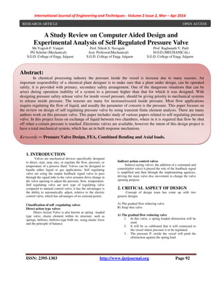 International Journal of Engineering and Techniques - Volume 2 Issue 2, Mar – Apr 2016
ISSN: 2395-1303 http://www.ijetjournal.org Page 92
-184
A Study Review on Computer Aided Design and
Experimental Analysis of Self Regulated Pressure Valve
Mr.Yogesh P. Vanjari Prof. Nilesh S. Navagale Prof. Raghunath Y. Patil
PG Scholar (Mechanical) Asst. Professor(Mechanical) H.O.D.(MECHANICAL)
S.G.D. College of Engg. Jalgaon S.G.D. College of Engg. Jalgaon S.G.D. College of Engg. Jalgaon
1. INTRODUCTION
Valves are mechanical devices specifically designed
to direct, start, stop, mix, or regulate the flow, pressure, or
temperature of a process fluid. Valves can be designed to
handle either liquid or gas applications. Self regulating
valve are using the output feedback signal valve to pass
through the signal tube to the valve actuator drive change in
the valve opening to adjust the pressure, flow, temperature.
Self regulating valve are new type of regulating valve
compared to manual control valve, it has the advantages is
the ability to automatically adjust, relative to the electric
control valve, which has advantages of no external power.
Classification of self –regulating valves
Direct action type valves
Direct Action Valve is also known as spring –loaded
type valve, elastic element within its structure: such as
springs, bellows, bellows-type bulb etc, using elastic force
and the principle of balance.
Indirect action control valves
Indirect-acting valves, the addition of a command and
control(pilot valve) it played the role of the feedback signal
is amplified and then through the implementing agencies,
driving the main valve disc movement to change the valve
opening purpose.
2. CRITICAL ASPECT OF DESIGN
Concept of design team has come up with two
generic designs
A) The gradual flow reducing valve
B) Snap shut valve
A) The gradual flow reducing valve
1. In this valve, a spring loaded obstruction will be
used.
2. It will be so calibrated that it will connected to
the vessel where pressure is to be regulated.
3. The pressure P, inside the vessel will push the
obstruction against the spring load.
Abstract:
In chemical processing industry the pressure inside the vessel is increase due to many reasons. An
important responsibility of a chemical plant designer is to make sure that a plant under design, can be operated
safely, it is provided with primary, secondary safety arrangement. One of the dangerous situations that can be
arises during operation inability of a system to a pressure higher than that for which it was designed. With
designing pressure safety release valve for inside vessel pressure, should be giving priority to mechanical systems
to release inside pressure. The reasons are many for increase/exceed inside pressure. Most flow applications
require regulating the flow of liquid, and usually the parameter of concern is the pressure. This paper focuses on
the review on design of self regulating pressure valve by using transient finite element analysis. There are many
authors work on this pressure valve. This paper includes study of various papers related to self regulating pressure
valve. In this project focus on exchange of liquid between two chambers, where in it is required that flow be shut
off when a certain pressure is reached .Electronic valves are available, however the intent of this design project is
have a total mechanical system, which has an in built response mechanism.
Keywords — Pressure Valve Design, FEA, Combined Bending and Axial loads.
RESEARCH ARTICLE OPEN ACCESS
 