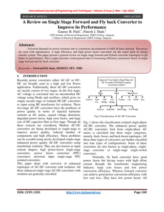 International Journal of Engineering and Techniques - Volume 2 Issue 2, Mar – Apr 2016
ISSN: 2395-1303 http://www.ijetjournal.org Page 100
A Review on Single Stage Forward and Fly back Converter to
Improve its Performance
Gaurav B. Patil.1
, Paresh J. Shah.2
1(PG Scholar of Electrical Department, SSBT College, Jalgaon)
2 (Head of Electrical Department, SSBT College, Jalgaon)
I. INTRODUCTION
Recently power converters either AC-AC or DC-
DC are broadly used in a high and low Power
application. Traditionally, these AC-DC converters
are mostly consist of two stages. In the first stage,
AC voltage is converted into an uncontrolled DC
voltage using Diode and rectifiers, which gives its
output second stage of isolated DC-DC converters
as input using HF transformer for isolation. These
two-stage AC-DC converters have the problems of
power quality in terms of injected harmonic
currents at AC mains, caused voltage distortion,
degraded power factor, high crest factor, and large
size of DC capacitor filter at first stage. Though all
these concern are considered. Modern AC-DC
converters are being developed in single-stage to
improve power quality, reduced number of
components and high efficiency. These problems
can be avoided using newly developed single-stage
enhanced power quality AC-DC converters using
transformer isolation. They are also known as input
current shapers, high power-factor single-stage
converters, power factor correction (PFC)
converters; universal input single-stage PFC
isolated converters.
This paper deals with overview of enhanced
topologies of AC-DC converter with isolation. All
these enhanced single stage AC-DC converters with
isolation are generally classified.
Fig.1 Classification of AC-DC Converter
Fig. 1 shows the classification isolated single-phase
AC-DC converter. The enhanced power quality
AC-DC converters feed from single-phase AC
mains is classified into three major categories,
namely, buck, boost, and buck-boost topologies. All
these three types of converters are further classified
into four types of configurations. Some of these
converters are also known as single-phase, single-
stage converter or single-stage single-switch
converter).
Normally, fly back converter have good
power factor but having issues with high offset
current through the transformer magnetizing
Inductor, large core losses and low power
conversion efficiency. Whereas forward converter
can achieve good power conversion efficiency with
low core loss. They have low power factor. All
RESEARCH ARTICLE OPEN ACCESS
Abstract:
Universal demand for power increases due to continuous development to fulfil all these demand. Resources
are used with optimization. A high efficiency and high power factor converters are the major parts of energy
transfer system. This paper present a general review on single stage forward and flyback converter topologies to get
better its performance. This is paper presents a kind general idea of increasing efficiency and power factor of single
stage forward and fly back converter.
Keywords — Forward-Fly back, MOSFET, PFC, THD
 