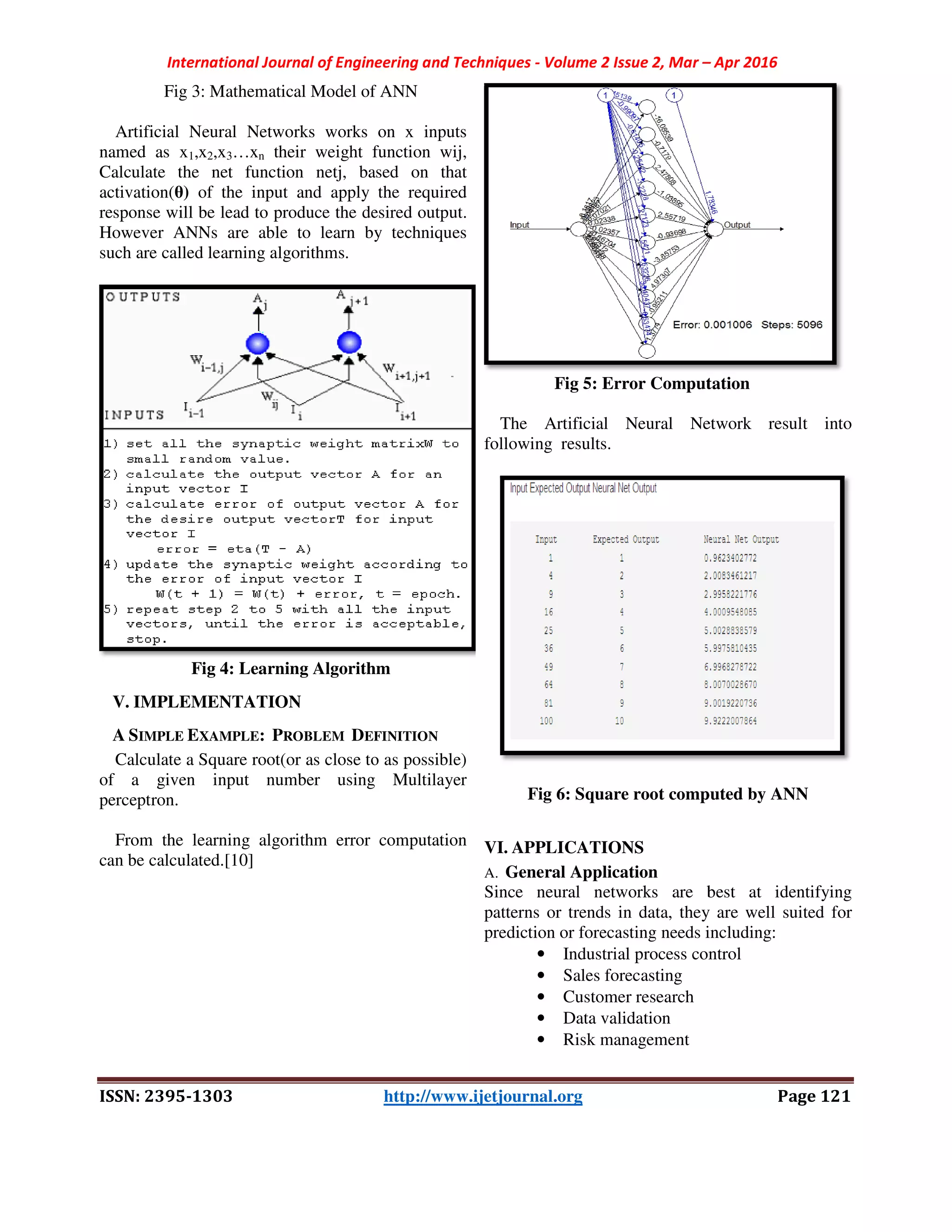 International Journal of Engineering and Techniques
ISSN: 2395-1303
Fig 3: Mathematical Model of ANN
Artificial Neural Networks works on x inputs
named as x1,x2,x3…xn their weight function wij,
Calculate the net function netj, based on that
activation(θ) of the input and apply the required
response will be lead to produce the desired output.
However ANNs are able to learn by techniques
such are called learning algorithms.
Fig 4: Learning Algorithm
V. IMPLEMENTATION
A SIMPLE EXAMPLE: PROBLEM DEFINITION
Calculate a Square root(or as close to as possible)
of a given input number using M
perceptron.
From the learning algorithm error computation
can be calculated.[10]
International Journal of Engineering and Techniques - Volume 2 Issue 2, Mar –
1303 http://www.ijetjournal.org
of ANN
works on x inputs
their weight function wij,
Calculate the net function netj, based on that
of the input and apply the required
desired output.
are able to learn by techniques
Fig 4: Learning Algorithm
EFINITION
Calculate a Square root(or as close to as possible)
of a given input number using Multilayer
From the learning algorithm error computation
Fig 5: Error Computation
The Artificial Neural Network result into
following results.
Fig 6: Square root computed by ANN
VI. APPLICATIONS
A. General Application
Since neural networks are best at identifying
patterns or trends in data, they are well suited for
prediction or forecasting needs including:
• Industrial process control
• Sales forecasting
• Customer research
• Data validation
• Risk management
– Apr 2016
Page 121
Fig 5: Error Computation
The Artificial Neural Network result into
ig 6: Square root computed by ANN
Since neural networks are best at identifying
patterns or trends in data, they are well suited for
prediction or forecasting needs including:
ndustrial process control
 