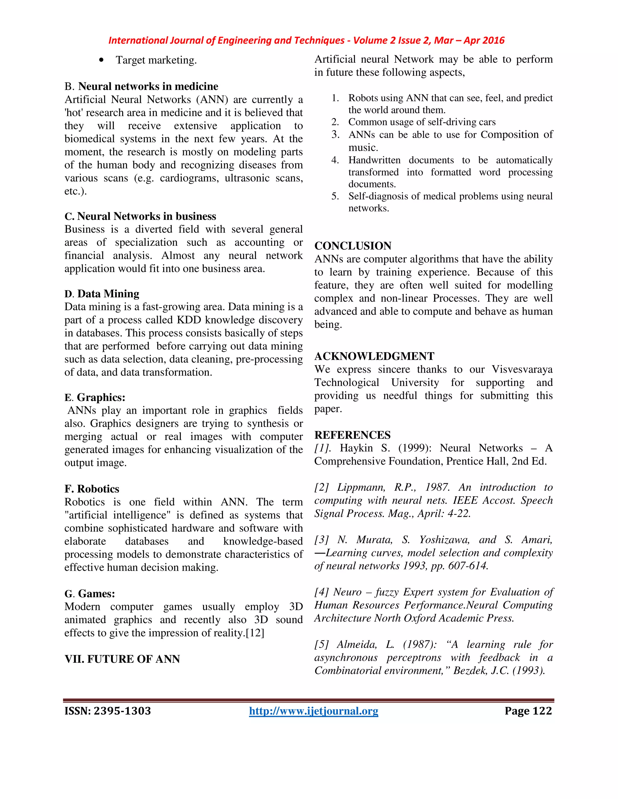 International Journal of Engineering and Techniques - Volume 2 Issue 2, Mar – Apr 2016
ISSN: 2395-1303 http://www.ijetjournal.org Page 122
• Target marketing.
B. Neural networks in medicine
Artificial Neural Networks (ANN) are currently a
'hot' research area in medicine and it is believed that
they will receive extensive application to
biomedical systems in the next few years. At the
moment, the research is mostly on modeling parts
of the human body and recognizing diseases from
various scans (e.g. cardiograms, ultrasonic scans,
etc.).
C. Neural Networks in business
Business is a diverted field with several general
areas of specialization such as accounting or
financial analysis. Almost any neural network
application would fit into one business area.
D. Data Mining
Data mining is a fast-growing area. Data mining is a
part of a process called KDD knowledge discovery
in databases. This process consists basically of steps
that are performed before carrying out data mining
such as data selection, data cleaning, pre-processing
of data, and data transformation.
E. Graphics:
ANNs play an important role in graphics fields
also. Graphics designers are trying to synthesis or
merging actual or real images with computer
generated images for enhancing visualization of the
output image.
F. Robotics
Robotics is one field within ANN. The term
"artificial intelligence" is defined as systems that
combine sophisticated hardware and software with
elaborate databases and knowledge-based
processing models to demonstrate characteristics of
effective human decision making.
G. Games:
Modern computer games usually employ 3D
animated graphics and recently also 3D sound
effects to give the impression of reality.[12]
VII. FUTURE OF ANN
Artificial neural Network may be able to perform
in future these following aspects,
1. Robots using ANN that can see, feel, and predict
the world around them.
2. Common usage of self-driving cars
3. ANNs can be able to use for Composition of
music.
4. Handwritten documents to be automatically
transformed into formatted word processing
documents.
5. Self-diagnosis of medical problems using neural
networks.
CONCLUSION
ANNs are computer algorithms that have the ability
to learn by training experience. Because of this
feature, they are often well suited for modelling
complex and non-linear Processes. They are well
advanced and able to compute and behave as human
being.
ACKNOWLEDGMENT
We express sincere thanks to our Visvesvaraya
Technological University for supporting and
providing us needful things for submitting this
paper.
REFERENCES
[1]. Haykin S. (1999): Neural Networks – A
Comprehensive Foundation, Prentice Hall, 2nd Ed.
[2] Lippmann, R.P., 1987. An introduction to
computing with neural nets. IEEE Accost. Speech
Signal Process. Mag., April: 4-22.
[3] N. Murata, S. Yoshizawa, and S. Amari,
―Learning curves, model selection and complexity
of neural networks 1993, pp. 607-614.
[4] Neuro – fuzzy Expert system for Evaluation of
Human Resources Performance.Neural Computing
Architecture North Oxford Academic Press.
[5] Almeida, L. (1987): “A learning rule for
asynchronous perceptrons with feedback in a
Combinatorial environment,” Bezdek, J.C. (1993).
 