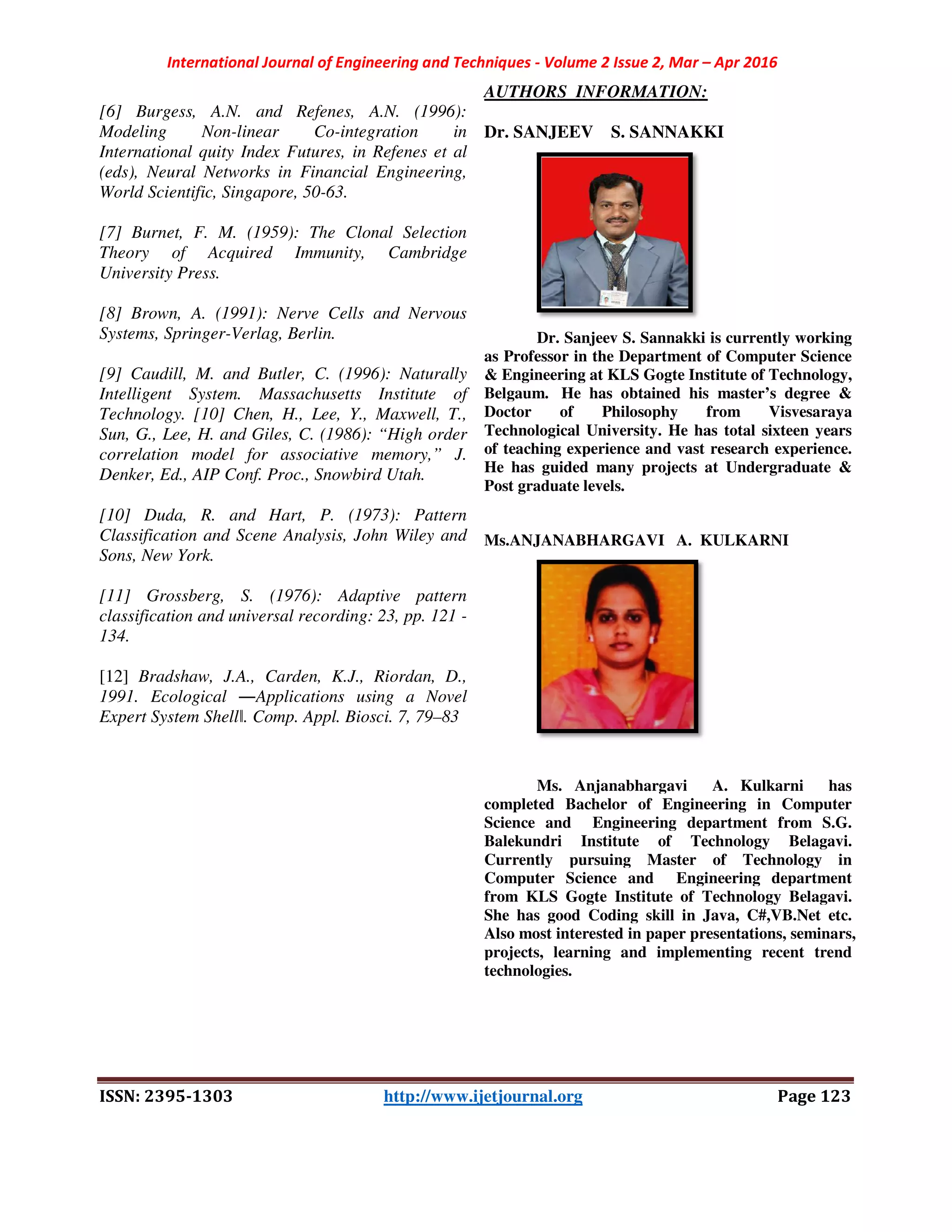 International Journal of Engineering and Techniques
ISSN: 2395-1303
[6] Burgess, A.N. and Refenes, A.N. (1996):
Modeling Non-linear Co-integration in
International quity Index Futures, in Refenes et al
(eds), Neural Networks in Financial Engineering,
World Scientific, Singapore, 50-63.
[7] Burnet, F. M. (1959): The Clonal Selection
Theory of Acquired Immunity, Cambridge
University Press.
[8] Brown, A. (1991): Nerve Cells and Nervous
Systems, Springer-Verlag, Berlin.
[9] Caudill, M. and Butler, C. (1996): Naturally
Intelligent System. Massachusetts Institute of
Technology. [10] Chen, H., Lee, Y., Maxwell, T.,
Sun, G., Lee, H. and Giles, C. (1986): “High order
correlation model for associative memory,” J.
Denker, Ed., AIP Conf. Proc., Snowbird Utah.
[10] Duda, R. and Hart, P. (1973): Pattern
Classification and Scene Analysis, John Wiley and
Sons, New York.
[11] Grossberg, S. (1976): Adaptive pattern
classification and universal recording: 23, pp. 121
134.
[12] Bradshaw, J.A., Carden, K.J., Riordan, D.,
1991. Ecological ―Applications using a Novel
Expert System Shellǁ. Comp. Appl. Biosci. 7, 79
International Journal of Engineering and Techniques - Volume 2 Issue 2, Mar –
1303 http://www.ijetjournal.org
] Burgess, A.N. and Refenes, A.N. (1996):
integration in
International quity Index Futures, in Refenes et al
ral Networks in Financial Engineering,
] Burnet, F. M. (1959): The Clonal Selection
Theory of Acquired Immunity, Cambridge
] Brown, A. (1991): Nerve Cells and Nervous
] Caudill, M. and Butler, C. (1996): Naturally
Intelligent System. Massachusetts Institute of
Technology. [10] Chen, H., Lee, Y., Maxwell, T.,
Sun, G., Lee, H. and Giles, C. (1986): “High order
correlation model for associative memory,” J.
r, Ed., AIP Conf. Proc., Snowbird Utah.
] Duda, R. and Hart, P. (1973): Pattern
Classification and Scene Analysis, John Wiley and
] Grossberg, S. (1976): Adaptive pattern
classification and universal recording: 23, pp. 121 -
Bradshaw, J.A., Carden, K.J., Riordan, D.,
Applications using a Novel
. Comp. Appl. Biosci. 7, 79–83
AUTHORS INFORMATION:
Dr. SANJEEV S. SANNAKKI
Dr. Sanjeev S. Sannakki is currently working
as Professor in the Department of Computer Science
& Engineering at KLS Gogte Institute of Technology,
Belgaum. He has obtained his master’s degree &
Doctor of Philosophy from Visvesaraya
Technological University. He has total sixteen years
of teaching experience and vast research experience.
He has guided many projects at Undergraduate &
Post graduate levels.
Ms.ANJANABHARGAVI A. KULKARNI
Ms. Anjanabhargavi A. Kulkarni has
completed Bachelor of Engineering in Computer
Science and Engineering department from S.G.
Balekundri Institute of Technology Belagavi.
Currently pursuing Master of Technology in
Computer Science and Engineering department
from KLS Gogte Institute of Technology Belagavi.
She has good Coding skill in Java, C#,VB.Net etc.
Also most interested in paper presentations, seminars,
projects, learning and implementing recent trend
technologies.
– Apr 2016
Page 123
Dr. SANJEEV S. SANNAKKI
Dr. Sanjeev S. Sannakki is currently working
as Professor in the Department of Computer Science
& Engineering at KLS Gogte Institute of Technology,
He has obtained his master’s degree &
Doctor of Philosophy from Visvesaraya
Technological University. He has total sixteen years
of teaching experience and vast research experience.
He has guided many projects at Undergraduate &
Ms.ANJANABHARGAVI A. KULKARNI
Ms. Anjanabhargavi A. Kulkarni has
completed Bachelor of Engineering in Computer
Science and Engineering department from S.G.
Balekundri Institute of Technology Belagavi.
er of Technology in
Science and Engineering department
from KLS Gogte Institute of Technology Belagavi.
She has good Coding skill in Java, C#,VB.Net etc.
Also most interested in paper presentations, seminars,
projects, learning and implementing recent trend
 