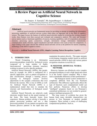 International Journal of Engineering and Techniques - Volume 2 Issue 2, Mar – Apr 2016
ISSN: 2395-1303 http://www.ijetjournal.org Page 118
A Review Paper on Artificial Neural Network in
Cognitive Science
Dr. Sanjeev S Sannakki1
, Ms.Anjanabhargavi A Kulkarni2
Computer Science and Engineering Department, KLS’s Gogte Institute of Technology Belagavi
affiliated to Vishweshwaraya Technological University Belagavi.
I. INTRODUCTION
Neural Computing is an information
processing paradigm, inspired by biological system,
composed of a large number of highly
interconnected processing elements (neurons)
working in unison to solve specific problems.
Artificial Neural Networks (ANNs), like people,
learn by example An ANN is configured for a
specific application, such as pattern recognition or
data classification, through a learning process.
Learning in biological systems involves
adjustments to the synaptic connections that exist
between the neurons. This is true of ANNs as well.
An Artificial Neural Network (ANN) is a
mathematical model that tries to simulate the
structure and functionalities of biological neural
networks.
Artificial Neural Networks are relatively crude
electronic models based on the neural structure of
the brain. The brain basically learns from
experience. Human problem solving is basically a
pattern processing problem and not a data
processing problem. In any pattern recognition task
humans perceive patterns in the input data and
manipulate the pattern directly. This paper attempts
at developing computing models based on artificial
neural networks (ANN) to deal with various pattern
recognition situations in real life.[1]
II. NEED FOR ARTIFICIAL NUERAL
NETWORK
However, humans can effortlessly solve complex
perceptual problems at such a high speed and extent
as to the world’s fastest computer. Why is there
such a remarkable difference in their performance?
The biological neural system architecture is
completely different from the von Neumann
architecture. This difference significantly affects the
type of functions each computational model can
best perform. Numerous efforts to develop
“intelligent” programs based on von Neumann’s
centralized architecture eve not resulted in general-
purpose intelligent programs.[2]
The long course of evolution has given the
human brain many desirable characteristics not
present in Von Neumann or modern parallel
computers. These include a variety of challenging
computational problems. Such as,
RESEARCH ARTICLE OPEN ACCESS
Abstract:
Artificial neural networks are fundamental means for providing an attempt at modelling the information
processing capabilities of artificial nervous system which plays an important role in the field of cognitive
science. This paper focuses the features of artificial neural networks studied by reviewing the existing research
works, these features were then assessed and evaluated and comparative analysis. The study and literature
survey metrics such as functional capabilities of neurons, learning capabilities, style of computation, processing
elements, processing speed, connections, strength, information storage, information transmission,
communication media selection, signal transduction and fault tolerance were used as basis for comparison. A
major finding in this paper showed that artificial neural networks served as the platform for neuron computing
technology in the field of cognitive science.
.
Keywords — Artificial Neural Network (ANN), Adaptive Learning, Pattern Recognition, Cognitive
Science.
 