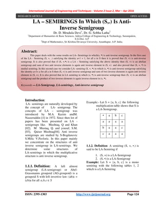 International Journal of Engineering and Techniques - Volume 2 Issue 2, Mar – Apr 2016
ISSN: 2395-1303 http://www.ijetjournal.org Page 124
LA – SEMIRINGS In Which (S,.) Is Anti-
Inverse Semigroup
Dr. D. Mrudula Devi1
, Dr. G. Sobha Latha2
1
Department of Humanities & Basic Sciences, Aditya College of Engineering & Technology, Surampalem,
E.G.Dist. A.P
2
Dept of Mathematics, Sri Krishna Devaraya University, Ananthapur, A.P. India.
Introduction:
LA- semirings are naturally developed by
the concept of LA- semigroup. The
concepts of LA – semigroup was
introduced by M.A. Kazim andM.
Naseeruddin [1] in 1972. Since then lot of
papers has been presented on LA -
semigroups like. Mushtaq, Q and Khan
[02], M Mustaq, Q. and yousuf, S.M.
[03], Qaiser Mushtaq[04]. Anti inverse
semigroups are studied by S-Bogdanovic
S.Milic V.Pavloric. In this paper mainly
we concentrate on the structures of anti
inverse semigroup in LA-semirings. We
determine some structures of
LA-semirings in which the multiplicative
structure is anti inverse semigroup.
1.1.1. Definition: A left almost
semigroup (LA-semigroup) or Abel-
Grassmanns groupoid (AG-groupoid) is a
groupoid S with left invertive law: (ab)c =
(cb)a for all Scba ∈,,
Example:- Let S = {a, b, c} the following
multiplication table shows that S is
a LA-Semigroup.
▪ a b c
a a a a
b a a c
c a a a
1.1.2. Definition: A semiring (S, +, ▪.) is
said to be LA-Semiring if
1. (S, +) is a LA-Semigroup
2. (S, ▪) is a LA-Semigroup
Example: Let S = {a, b, c} is a mono
semiring with the following tables 1, 2
which is a LA-Semiring
Abstract:
This paper deals with the some results on LA– Semirings in which(s, ▪) is anti-inverse semigroup. In the first case
of the LA - Semiring (S, +, .) satisfying the identity a+1 = 1, for all a in S then it is proved that (S, +) is anti-inverse
semigroup. It is also proved that if (S, +,▪) is a LA – Semiring satisfying the above identity then (S, +) is an abelian
semigroup and sum of two anti inverse elements is again anti inverse element in (S, +) and also proved that (S, +, ▪) is
medial semiring. In this second case we consider LA- semiring (S, +, ▪) in which (s, ▪) is anti-inverse semigroup satisfying
the identity a+1= a for all a in S then (S, +) is anti inverse semigroup and sum of two inverse elements is again anti inverse
element in (S, +). It is also proved that in LA semiring in which (s, ▪) is anti-inverse semigroup then (S, +) is an abelian
semigroup and the product of two inverse elements is again inverse element in (s, ▪).
.
Keywords — LA-Semigroup, LA-semirings, Anti-inverse semigroup
RESEARCH ARTICLE OPEN ACCESS
 
