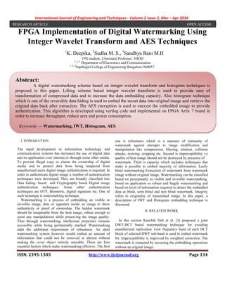 International Journal of Engineering and Techniques - Volume 2 Issue 2, Mar – Apr 2016
ISSN: 2395-1303 http://www.ijetjournal.org Page 134
FPGA Implementation of Digital Watermarking Using
Integer Wavelet Transform and AES Techniques
1
K. Deepika, 2
Sudha M. S., 3
Sandhya Rani M.H
1PG student, 2Assistant Professor, 3HOD
1, 2, 3
Department of Electronics and Communication
1, 2, 3
Sapthagiri College of Engineering Bangalore-560057.
I. INTRODUCTION
The rapid development in information technology and
communication systems has increased the use of digital data
and its application over internet or through some other media.
To prevent illegal copy or claims the ownership of digital
media and to protect data from being tampered from
unauthorized users digital image authentication is required. In
order to authenticate digital image a number of authentication
techniques were developed. They are broadly classified into
Data hiding- based and Cryptography based Digital image
authentication techniques. Some other authentication
techniques are OTP, Biometric, digital signature etc. One of
such technique is watermarking technique.
Watermarking is a process of embedding an visible or
invisible image, data or signature inside an image to show
authenticity or proof of ownership. The hidden watermark
should be inseparable from the host image, robust enough to
resist any manipulations while preserving the image quality.
Thus through watermarking, intellectual properties remains
accessible while being permanently marked. Watermarking
adds the additional requirement of robustness. An ideal
watermarking system however would embed an amount of
information that could not be removed or altered without
making the cover object entirely unusable. There are four
essential factors which make watermarking effective. The first
one is robustness which is a measure of immunity of
watermark against attempts to image modification and
manipulation like compression, filtering, rotation, collision
attacks, resizing, cropping etc. Second is imperceptibility i.e
quality of host image should not be destroyed by presence of
watermark. Third is capacity which includes techniques that
make it possible to embed majority of information. Lastly
blind watermarking Extraction of watermark from watermark
image without original image. Watermarking can be classified
based on perceptually as visible and invisible watermarking,
based on application as robust and fragile watermarking and
based on level of information required to detect the embedded
data as blind, semi-blind and non blind watermark. Integrity
refers to originality of transmitted image. In this paper, a
description of IWT and Histogram embedding technique is
discussed.
II. RELATED WORK
In this section Kaushik Deb et al. [1] proposed a joint
DWT-DCT based watermarking technique for avoiding
unauthorized replication. Low frequency band of each DCT
block of selected DWT sub-band is used to embed watermark
bit. Imperceptibility is improved by weighted correction. The
watermark is extracted by reversing the embedding operations
without an original image.
RESEARCH ARTICLE OPEN ACCESS
Abstract:
A digital watermarking scheme based on integer wavelet transform and histogram techniques is
proposed in this paper. Lifting scheme based integer wavelet transform is used to provide ease of
transformation of compressed data and to increase the data embedding capacity. Also histogram technique
which is one of the reversible data hiding is used to embed the secret data into original image and retrieve the
original data back after extraction. The AES encryption is used to encrypt the embedded image to provide
authentication. This algorithm is developed using verilog code and implemented on FPGA Artix 7 board in
order to increase throughput, reduce area and power consumption.
Keywords — Watermarking, IWT, Histogram, AES
 