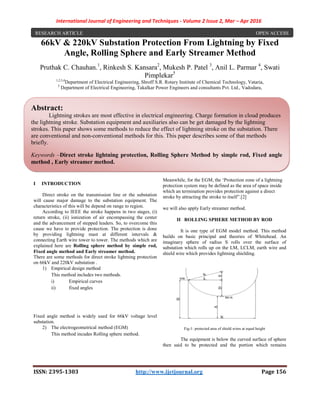 International Journal of Engineering and Techniques - Volume 2 Issue 2, Mar – Apr 2016
ISSN: 2395-1303 http://www.ijetjournal.org Page 156
66kV & 220kV Substation Protection From Lightning by Fixed
Angle, Rolling Sphere and Early Streamer Method
Pruthak C. Chauhan.1
, Rinkesh S. Kansara2
, Mukesh P. Patel 3
, Anil L. Parmar 4
, Swati
Pimplekar5
1,2,3,4
Department of Electrical Engineering, Shroff S.R. Rotary Institute of Chemical Technology, Vataria,
5
Department of Electrical Engineering, Takalkar Power Engineers and consultants Pvt. Ltd., Vadodara,
I INTRODUCTION
Direct stroke on the transmission line or the substation
will cause major damage to the substation equipment. The
characteristics of this will be depend on range to region.
According to IEEE the stroke happens in two stages, (i)
return stroke, (ii) ionization of air encompassing the center
and the advancement of stepped leaders. So, to overcome this
cause we have to provide protection. The protection is done
by providing lightning mast at different intervals &
connecting Earth wire tower to tower. The methods which are
explained here are Rolling sphere method by simple rod,
Fixed angle method and Early streamer method.
There are some methods for direct stroke lightning protection
on 66kV and 220kV substation .
1) Empirical design method
This method includes two methods.
i) Empirical curves
ii) fixed angles
Fixed angle method is widely used for 66kV voltage level
substation.
2) The electrogeometrical method (EGM)
This method incudes Rolling sphere method.
Meanwhile, for the EGM, the ‘Protection zone of a lightning
protection system may be defined as the area of space inside
which an termination provides protection against a direct
stroke by attracting the stroke to itself”.[2]
we will also apply Early streamer method.
II ROLLING SPHERE METHOD BY ROD
It is one type of EGM model method. This method
builds on basic principal and theories of Whitehead. An
imaginary sphere of radius S rolls over the surface of
substation which rolls up on the LM, LCLM, earth wire and
shield wire which provides lightning shielding.
Fig-1: protected area of shield wires at equal height
The equipment is below the curved surface of sphere
then said to be protected and the portion which remains
RESEARCH ARTICLE OPEN ACCESS
Abstract:
Lightning strokes are most effective in electrical engineering. Charge formation in cloud produces
the lightning stroke. Substation equipment and auxiliaries also can be get damaged by the lightning
strokes. This paper shows some methods to reduce the effect of lightning stroke on the substation. There
are conventional and non-conventional methods for this. This paper describes some of that methods
briefly.
Keywords –Direct stroke lightning protection, Rolling Sphere Method by simple rod, Fixed angle
method , Early streamer method.
 
