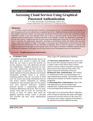 International Journal of Engineering and Techniques - Volume 2 Issue 3, May - June 2016
ISSN: 2395-1303 http://www.ijetjournal.org Page 1
Accessing Cloud Services Using Graphical
Password Authentication
S. A. Gade, Puja Bomble, Suraj Birdawade, Alpesh Valvi
(Computer Department, Pune University,S.V.I.T College and Nashik)
I. INTRODUCTION
In graphical password authentication process we
are going to give security to protect the cloud.
When any user wants to access the network, for
security purposes every web application provides
user authentication. Graphical password are more
secure than alphanumeric password because they
provides images as password. The resources are
rapidly deployed with great efficiency and minimal
management overhead. Cloud is an insecure
computing platform from the view point of cloud
users, the system must design mechanisms that not
only protect sensitive information by enabling
computations with encrypted data, but also protect
users from malicious behaviours. Graphical
password provide a programming alternative
traditional alphanumeric password. There are many
security issues that are arises for accessing the
services in cloud. To remove these issues the
graphical password security system is provided
with powerful and more secure authentication
techniques.
Three Types Of Authentication Methods –
A) Token base authentication: In this system user
have to enter their username and password in order
to obtain a token which allows them to fetch a
specific resources without using their username and
password once their token has been obtain. The
tokem contains the information of the user.
B) Biometric Base Authentication: This method
of authentication offers several advantages over
other authentication methods. The biometric based
authentication methods are thumb recognition, eye
recognition.
C) Knowledge Base Authentication: Most of the
web applications are the knowledge based
authentication. Graphical password authentication
is the knowledge based authentication.
In this paper we are presenting effective algorithm
which is based on selecting user names and images
as password to provide security for the cloud. We
are trying to give images as password according to
the selection of username alphabets position.
RESEARCH ARTICLE OPEN ACCESS
Abstract:
In todays modern world the need of security is increasing day by day. To provide security to the system we
need strong passwords such as alphanumeric or graphical passwords. Alphanumerical passwords are not more secure
than graphical passwords. Hackers can easily guess the password with the help of tools such as dictionary attacks.
Information security is the most important factor now a days. To provide security for the cloud we are using
graphical password authentication. Graphical password is the alternative solution for alphanumeric passwords to
provide more security. Graphical password are more secure than alphanumeric passwords. It is quite difficult for the
users to remember the alphanumeric passwords. According to psychological studies the human mind can easily
capture images than alphabets or digits. In this paper we are going to give authentication to cloud services by using
graphical password authentication. We are providing an algorithm which is based on selection of username and
images as a password. In this paper we are to trying to give set of images on the basis of alphabets sequence position
of characters in username. In this paper we will access cloud services using graphical password authentication.
Keywords - Graphical password, cloud security.
 