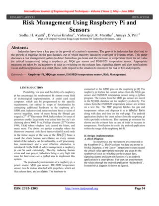 International Journal of Engineering and Techniques - Volume 2 Issue 3, May – June 2016
ISSN: 2395-1303 http://www.ijetjournal.org Page 54
Risk Management Using Raspberry Pi and
Sensors
Sudha .H. Ayatti1
, D.Vamsi Krishna2
, Vishwajeet .R. Marathe3
, Ameya .S. Patil4
Dept. of Computer Science Engg.Gogte Institute Of TechnologyBelgaum, India
I. INTRODUCTION
Portability, low cost and flexibility of a raspberry
pi has encouraged its involvement in almost every field
of technological implementation. A credit card sized
computer, which can be programmed to the specific
requirements, can extend its scope of functionality by
connecting additional hardware to the raspberry pi’s
GPIO pins. Industries and innocents have been a victim of
several tragedies, some of many being the Bhopal gas
tragedy (2nd
-3rd
December 1984, India) where 36 tones of
poisonous methyl isocyanate was leaked into the city’s air
claiming above 4000 lives, Phillips disaster (23rd
October
1989, USA) where ethylene leak caused the blasts, and
many more. The above are perfect examples where the
disastrous outcome could have been avoided if acted early
in the initial stages of the leak or the fire.[7] Since a
round the clock human surveillance on every minute
detail of the industry can be unfeasible, a self processing,
low maintenance and a cost effective alternative is
introduced. In the field of safety management, a raspberry
pi can be used extensively. Thereby, reducing human
errors and man power. Industries being a very high risk
zone for faint errors are a perfect area to implement this
system.
The proposed system consists of a raspberry pi, a
power source, MQ6 gas sensor, DS18B20 temperature
sensor, two dc motors attached with propellers, which act
like exhaust fans, and an alarm. The hardware is
connected to the GPIO pins on the raspberry pi.[8] The
raspberry pi fetches the current values from the MQ6 gas
sensor and DS18B20 temperature sensor using a python
program. The values from the MQ6 gas sensor are stored
in the MySQL database on the raspberry pi directly. The
values from the DS18B20 temperature sensor are written
on a text file. The PHP program fetches the gas and
temperature values and displays it in a tabular form
along with date and time on the web page. The android
application fetches the latest values from the raspberry pi
with a periodic refresh rate. The raspberry pi monitors the
alarms and the exhaust fans in case of leaks or increase in
temperature. Notification is sent to the android application
within the range of the raspberry Wi-Fi.
II. Design Implementation:
A. Block Diagram
In our project, the two sensors are connected to
the Raspberry Pi 2. The Pi collects the data and stores in
MySql Database, if the Gas or Temperature values exceed
the critical value appropriate measures are taken by the
raspberry pi such as switching on the exhaust fans,
signaling alarms and alert notifications via an android
application in a smart phone. The user can even monitor
the values through the android application “Safetydroid”.
System block diagram is shown in figure1.
Abstract:
Industries have been a key part in the growth of a nation’s economy. The growth in industries has also lead to
the growth of tragedies in the past decades, out of which majority caused by oversight or Human errors. This paper
discusses a risk management system to detect hazardous gas leaks and the increase in temperature from the set value
(or critical temperature) using a raspberry pi, MQ6 gas sensor and DS18B20 temperature sensor. Appropriate
measures are taken by the raspberry pi such as switching on the exhaust fans, signaling alarms and alert notifications
via an android application in a smart phone, with respect to the situation to minimize the risk of life and property.
Keywords — Raspberry Pi, MQ6 gas sensor, DS18B20 temperature sensor, Risk Management.
RESEARCH ARTICLE OPEN ACCESS
 
