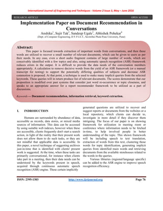 International Journal of Engineering and Techniques - Volume 2 Issue 3, May – June 2016
ISSN: 2395-1303 http://www.ijetjournal.org Page 76
Implementation Paper on Document Recommendation in
Conversations
Anshika1
, Sujit Tak2
, Sandeep Ugale3
, Abhishek Pohekar4
(Dept. of Computer Engineering, D.Y.P.I.E.T., Savitribai Phule Pune University, Pune)
I. INDRODUCTION
Humans are surrounded by abundance of data,
accessible as records, data stores, or mixed media
sources of information. This data can be accessed
by using suitable web indexes, however when these
are accessible, clients frequently don't start a search
action, in light of the reality that their present work
does not allow them to do such tasks, or they are
not mindful that applicable data is accessible. In
this paper, a novel technique of suggesting archives
just-in-time that is identified with clients' present
work is suggested. At the time, when these tasks are
primarily conversational, for instance when clients
take part in a meeting, then their data needs can be
understood by the keywords present in speech,
acquired through continuous automatic speech
recognition (ASR) engine. These certain implicitly
generated questions are utilized to recover and
suggest reports or documents from the websites or a
local repository, which clients can decide to,
investigate in more detail if they discover them
intriguing. The focus of our paper is on showing
framework for utilization in meeting room or
conference where information needs to be fetched
in-time, to help involved people in better
understanding of the topic. This shown framework
will be including speech to text translation,
extraction of words from this text, clustering those
words for topic identification, generating implicit
queries from identified main words and retrieving
documents from the available storehouses related to
the words in the queries.
Various libraries (regional/language specific)
can be added to the ASR engine to improve speech
recognition efficiency.
RESEARCH ARTICLE OPEN ACCESS
Abstract:
This paper is focused towards extraction of important words from conversations, and then these
words are utilized to recover a small number of relevant documents, which can be given to users as per
their needs. In any case, even a short audio fragment contains of large number of words, which are
conceivably identified with a few topics and also, using automatic speech recognition (ASR) framework
reduces errors in the output. It is difficult to provide the data needs of the conversation members
appropriately. A calculation to remove decisive words from the yield of an ASR framework (or a manual
transcript for testing) to support the potentially differing qualities of subjects and decrease ASR
commotion is proposed. At that point, a technique is used to make many implicit queries from the selected
keywords. These queries will in return produce list of relevant documents. The scores demonstrate that our
proposition is modified over past systems that consider just word re-occurrence or topic closeness, and
speaks to an appropriate answer for a report recommender framework to be utilized as a part of
discussions.
Keywords — Document recommendation, information retrieval, keyword extraction.
 