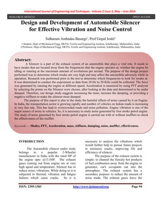 International Journal of Engineering and Techniques - Volume 2 Issue 3, May – June 2016
ISSN: 2395-1303 http://www.ijetjournal.org Page 94
Design and Development of Automobile Silencer
for Effective Vibration and Noise Control
Sidharam Ambadas Basargi¹, Prof Gopal Joshi²
1.Student, Dept of Mechanical Engg, DKTEs Textile and Engineering institute, Ichalkaranji, Maharashtra, India
2.Professor, Dept of Mechanical Engg, DKTEs Textile and Engineering institute, Ichalkaranji, Maharashtra, India
.
INTRODUCTION
The Automobile silencer under study
belongs to a popular 2-Wheeler
manufacturer in India with the rated HP of
the engine upto @13.5HP. The exhaust
gases coming out from engine are at very
high speed and temperature. Silencer has to
reduce noise, vibrations. While doing so it is
subjected to thermal, vibration and fatigue
failures which cause cracks. So it is
necessary to analyze the vibrations which
would further help to pursue future projects
to minimize cracks, improving life and
efficiency of silencer.
The purpose of the exhaust system is
simple: to channel the fiercely hot products
of fuel combustion away from the engine or
generator, car's occupants out into the
atmosphere. The exhaust system has a
secondary purpose- to reduce the amount of
noise made. The exhaust gases leave the
RESEARCH ARTICLE OPEN ACCESS
Abstract:
A Silencer is a part of the exhaust system of an automobile that plays a vital role. It needs to
have modes that are located away from the frequencies that the engine operates at, whether the engine be
idling or running at the maximum amount of revolutions per second. The purpose of the design project
performed was to determine which modes are very high and may affect the automobile adversely while in
operation. Research was performed prior to the test to determine which frequencies to look for modes at.
It was determined to conduct the experiment so data from 20 Hz to 20 KHz could be collected. The force
was generated by running the engine at different speed. Acceleration is measured by using FFT analyzer
by selecting the points on the Silencer were chosen, after looking at the data and determined to be under
damped. Therefore, our design study suggests increasing the mass, increase the damping, or providing a
negative stiffness to make the silencer more damped.
The purpose of this report is also to the study the harmful effects of noise caused by it on Engine.
In India, the transportation sector is growing rapidly and number of vehicles on Indian roads is increasing
at very fast rate. This has lead to overcrowded roads and noise pollution. Engine vibration is one of the
major source of noise in vehicles. So, it is necessary to study noise generated by four stroke petrol engine.
The study of noise generated by four stroke petrol engine is carried out with or without mufflers to check
the effectiveness of the muffler.
Keywords — Modes, FFT, Acceleration, mass, stiffness, damping, noise, muffler, effectiveness.
 
