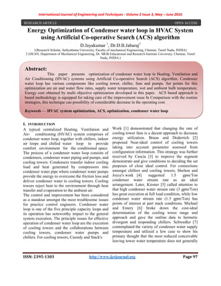 International Journal of Engineering and Techniques - Volume 2 Issue 3, May – June 2016
ISSN: 2395-1303 http://www.ijetjournal.org Page 97
Energy Optimization of Condenser water loop in HVAC System
using Artificial Co-operative Search (ACS) algorithm
D.Jayakumar 1
, Dr.D.B.Jabaraj2
1(Research Scholar, Sathyabama University, Faculty of mechanical Engineering, Chennai, Tamil Nadu, INDIA)
2 (DEAN, Department of Mechanical Engineering, Dr. MGR Educational and Research Institute University, Chennai, Tamil
Nadu, INDIA.)
I. INTRODUCTION
A typical centralized Heating, Ventilation and
Air- conditioning (HVAC) system comprises of
condenser water loop, together with chillers, indoor
air loops and chilled water loop to provide
comfort environment for the conditioned space.
The process of a condenser water loop consists of
condensers, condenser water piping and pumps, and
cooling towers. Condensers transfer indoor cooling
load and heat generated by compressors into
condenser water pipe where condenser water pumps
provide the energy to overcome the friction loss and
deliver condenser water to cooling towers. Cooling
towers reject heat to the environment through heat
transfer and evaporation to the ambient air.
The control and improvement has been considered
as a standout amongst the most troublesome issues
for practice control engineers. Condenser water
loop is one of the five principle capacity loops and
its operation has noteworthy impact to the general
system execution. The principle issues for effective
operation of condenser water loop are the execution
of cooling towers and the collaborations between
cooling towers, condenser water pumps and
chillers. For cooling towers, Cassidy and Stack's
Work [1] demonstrated that changing the rate of
cooling tower fans is a decent approach to decrease
energy utilization. Braun and Doderrich [2]
proposed Near-ideal control of cooling towers
taking into account parameter assessed from
configuration information. This strategy was further
received by Cascia [3] to improve the segment
demonstrate and give conditions to deciding the set
purposes of close ideal control. For connections
amongst chillers and cooling towers, Shelton and
Joyce's work [4] suggested 1.5 gpm/Ton
condenser water stream rate as an ideal
arrangement. Later, Kirsner [5] called attention to
that high condenser water stream rate (3 gpm/Ton)
has great execution at full load condition, while low
condenser water stream rate (1.5 gpm/Ton) has
points of interest at part stack conditions. Michael
and Emery [6] broke down the cost-ideal
determination of the cooling tower range and
approach and gave the outline data to hermetic
divergent and responding chillers. Schwedler [7]
contemplated the variety of condenser water supply
temperature and utilized a few case to show his
primary thought that the most reduced conceivable
leaving tower water temperature does not generally
RESEARCH ARTICLE OPEN ACCESS
Abstract:
This paper presents optimization of condenser water loop in Heating, Ventilation and
Air Conditioning (HVAC) systems using Artificial Co-operative Search (ACS) algorithm. Condenser
water loop has various components like cooling tower, chiller, fans and pumps. Set points for this
optimization are air and water flow rates, supply water temperature, wet and ambient bulb temperature.
Energy cost obtained by multi objective optimization developed in this paper. ACS based approach is
based methodology is equipped for taking care of the improvement issue In Comparison with the routine
strategies, this technique can possibility of considerable decrease in the operating cost.
Keywords — HVAC system optimization, ACS, optimization, condenser water loop
 