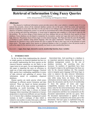 International Journal of Engineering and Techniques - Volume 2 Issue 3, May – June 2016
ISSN: 2395-1303 http://www.ijetjournal.org Page 118
Retrieval of Information Using Fuzzy Queries
Priyanka Sharma1
1(CSE, Advanced Institute of Technology and Management, Palwal)
I. INTRODUCTION
So far we have been implementing the classical
or simple queries on classical database but here we
are actually implementing the fuzzy queries on the
classical because sometimes we are likely to use
vague terms in our query. So our implementation in
this paper is imparting the users an efficiency to
make use of data using natural language. Classical
SQL queries have outstanding capabilities in terms
of data retrieval and gathering of answer from
information stored at completely dispersed
databases.
Human queries are rarely precise which poses
challenges in efficient answer formation and data
retrieval. These are based on human perception
which is most of the time unclear and imprecise
depending on world knowledge. The primary
concentration of fuzzy logic is always on human
language where reasoning with imprecise or inexact
proposition is much more difficult, not user friendly.
As it is known that a database management system
includes in itself a catalogue of data which is
related to one another in some form and a collection
of programs for the purpose of accessing that
Interrelated data. And searching in a database is
an important operation among other operations in
database management system. As the size of
database increases, the searching time also
increases. So numbers of algorithms have been
developed to improve the performance but these are
only for the classical database [4]. This research
aims to integrate query language with fuzzy logic in
order to improve the data retrieval. Information
retrieval is seen as the very active or progressive
area while using fuzzy set theory. The fuzzy
information retrieval makes use of the fuzzy sets to
depict the documents and the level of membership
to show the aptness of terms and vague
compatibility measures with the aim of having
status value for the retrieved document. This system
gives references to documents on the basis of two
main components and these two components are the
document representation and the use query. Here
the document representation is applied to those
terms which are considered as the atomic part of the
documents. And user query is explained using any
language for query which is depending on these
RESEARCH ARTICLE OPEN ACCESS
Abstract:
The classical or traditional information system provides answer after a user submits a complete query. It is even
noticed that presently, almost all the relational database systems rely on the query which has syntax and semantics
defined completely to access data. But often it is the case that we are willing to use vague terms in our query. The main
objective of database management system is to provide an environment that is both convenient and efficient for people
to use in storing and retrieving information. A recent trend of supporting auto complete is a first step to cope up with
this problem. We can have design of both classical and fuzzy database and can use effectively fuzzy queries on these
databases. Fuzzy databases are developed to manipulate the incomplete, unclear and vague data such as low, fast, very
high, about etc. The primary focus of fuzzy logic is on the natural language. This Paper provides the users the flexibility
or freedom to query database using natural language. Here this paper implements “interactive fuzzy search”. This
framework for interactive fuzzy search permits the user to explore the data as they type even in the presence of some
minor errors. This paper applies fuzzy queries on relational database so that it is possible to have the precise result as
well as the output for the uncertain terms we generally use based on some membership function
Keywords — vague, fuzzy logic, interactive search, membership function, fuzzy variables
 