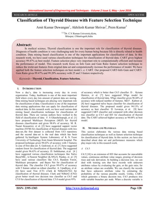 International Journal of Engineering and Techniques - Volume 2 Issue 3, May – June 2016
ISSN: 2395-1303 http://www.ijetjournal.org Page 128
Classification of Thyroid Disease with Feature Selection Technique
Amit Kumar Dewangan1
, Akhilesh Kumar Shrivas2
, Prem Kumar3
1,2,3
Dr. C.V.Raman University,Kota,
Bilaspur, Chhattisgarh,India
I. INTRODUCTION
Now a day’s, data is increasing every day in every
organization. Today, healthcare is one of the most important
field where every day lots amount of patient data are storing.
Data mining based techniques are playing very important role
for classification of data. Classification is one of the important
data mining applications that can apply for classification of
medical data. In this research work, we have used various data
mining based classification technique for classification of
thyroid data. There are various authors have worked in the
field of classification of data. F. S Gharehchopogh, et al. [1]
have proposed Multilayer Perceptron (MLP) for thyroid
diseases classification and given 98.6% of accuracy. M. R.
Nazari Kousarrizi, et al. [2] have suggested support vector
machine (SVM) for classification of thyroid diseases with two
data set, the first dataset is collected from UCI repository
and the second data set is the real data which has been
gathered by Intelligent System Laboratory of K. N. Toosi
University of Technology from Imam Khomeini hospital. The
proposed technique given 98.62% of accuracy with 3 features
in case of first data set. S. Gaikwad, et. al. [3 ] have suggested
random forest for classification of thyroid data. The suggested
model given 96.63% of accuracy. D. Snthikumar, et.al. [4 ]
have suggested various classification techniques like Naïve
Bays(NB) , k-Nearest Neighbor (K-NN).S. Panday, et. al. [5]
have used various classifiers like C4.5, Random Forest,
Multilayer perceptron and Bayes Net for classification of
thyroid data. The classifier C4.5 given 99.47% of accuracy
with 5 feature subset as robust classifier. A. Upadhyay, et al.
[6] have used Tree (CT) ,Clark & Nilbert2(CN2) for
classification of thyroid diseases. Clark and Nilbert2 (CN2)
given better result two decision tree classifier as C4.5 and
C5.0 for classification of thyroid data. C5.0 model given 95%
of accuracy which is better than C4.5 classifier. D . Kerana
Hanirex, et al. [7] have suggested NNge model for
classification of thyroid data. NNge classifier given 96.44% of
accuracy with reduced number of features. Md F . Kabiret al.
[8] have suggested naïve bayes classifier for classification of
thyroid diseases. The proposed model given 94.13% of
accuracy as best classifier. D. Lavanya, et al. [9] have
suggested CART classifier and compared with other decision
tree classifier as C4.5 and ID3 for classification of thyroid
data. The CART achieved highest accuracy as 94.68% as best
model.
II. METHODS AND MATERIALS
This section elaborates the various data mining based
classification techniques as well as feature selection technique
for classification of thyroid data. In this section ,we have also
described about data set and performance measures which
play major role in this research work.
A C4.5
C4.5 [10] is an extension of ID3 that accounts for unavailable
values, continuous attribute value ranges, pruning of decision
trees and rule derivation. In building a decision tree, we can
deal with training sets that have records with unknown
attributes values by evaluating the gain, or the gain ratio, for
an attribute values are available. We can classify the records
that have unknown attribute value by estimating the
probability of the various possible results. Unlike, CART,
which generates a binary decision tree, C4.5 produces tree
with variable branches per node. When a discrete variable is
Abstract:
In medical science, Thyroid classification is one the important role for classification of thyroid diseases.
Diagnosis of health condition is very challenging task for every human being because life is directly related to health
condition. Data mining based classification is one of the important applications for classification of data. In this
research work, we have used various classification techniques for classification of thyroid data. CART gives highest
accuracy 99.47% as best model. Feature selection plays very important role to computationally efficient and increase
the performance of model. This research work focus on Info Gain and Gain Ratio feature selection technique to
reduce the irrelevant features from original data set and computationally increase the performance of model. We have
applied both the feature selection techniques on best model i. e. CART. Our proposed CART-Info Gain and CART-
Gain Ratio gives 99.47% and 99.20% accuracy with 25 and 3 feature respectively.
Keywords—Thyroid, Classification, Feature Selection.
RESEARCH ARTICLE OPEN ACCESS
 