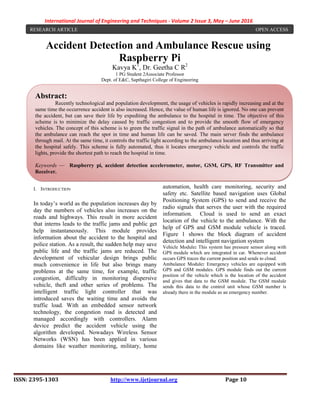 International Journal of Engineering and Techniques - Volume 2 Issue 3, May – June 2016
ISSN: 2395-1303 http://www.ijetjournal.org Page 10
Accident Detection and Ambulance Rescue using
Raspberry Pi
Kavya K1
, Dr. Geetha C R2
1 PG Student 2Associate Professor
Dept. of E&C, Sapthagiri College of Engineering
I. INTRODUCTION
In today’s world as the population increases day by
day the numbers of vehicles also increases on the
roads and highways. This result in more accident
that interns leads to the traffic jams and public get
help instantaneously. This module provides
information about the accident to the hospital and
police station. As a result, the sudden help may save
public life and the traffic jams are reduced. The
development of vehicular design brings public
much convenience in life but also brings many
problems at the same time, for example, traffic
congestion, difficulty in monitoring dispersive
vehicle, theft and other series of problems. The
intelligent traffic light controller that was
introduced saves the waiting time and avoids the
traffic load. With an embedded sensor network
technology, the congestion road is detected and
managed accordingly with controllers. Alarm
device predict the accident vehicle using the
algorithm developed. Nowadays Wireless Sensor
Networks (WSN) has been applied in various
domains like weather monitoring, military, home
automation, health care monitoring, security and
safety etc. Satellite based navigation uses Global
Positioning System (GPS) to send and receive the
radio signals that serves the user with the required
information. Cloud is used to send an exact
location of the vehicle to the ambulance. With the
help of GPS and GSM module vehicle is traced.
Figure 1 shows the block diagram of accident
detection and intelligent navigation system
Vehicle Module: This system has pressure sensor along with
GPS module which are integrated in car. Whenever accident
occurs GPS traces the current position and sends to cloud.
Ambulance Module: Emergency vehicles are equipped with
GPS and GSM modules. GPS module finds out the current
position of the vehicle which is the location of the accident
and gives that data to the GSM module. The GSM module
sends this data to the control unit whose GSM number is
already there in the module as an emergency number.
RESEARCH ARTICLE OPEN ACCESS
Abstract:
Recently technological and population development, the usage of vehicles is rapidly increasing and at the
same time the occurrence accident is also increased. Hence, the value of human life is ignored. No one can prevent
the accident, but can save their life by expediting the ambulance to the hospital in time. The objective of this
scheme is to minimize the delay caused by traffic congestion and to provide the smooth flow of emergency
vehicles. The concept of this scheme is to green the traffic signal in the path of ambulance automatically so that
the ambulance can reach the spot in time and human life can be saved. The main server finds the ambulance
through mail. At the same time, it controls the traffic light according to the ambulance location and thus arriving at
the hospital safely. This scheme is fully automated, thus it locates emergency vehicle and controls the traffic
lights, provide the shortest path to reach the hospital in time.
Keywords — Raspberry pi, accident detection accelerometer, motor, GSM, GPS, RF Transmitter and
Receiver.
 