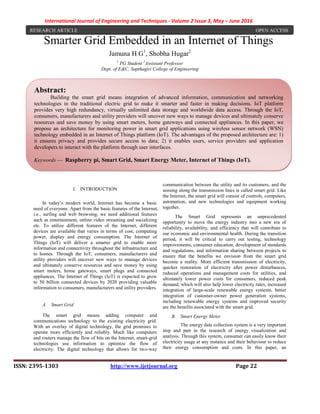 International Journal of Engineering and Techniques - Volume 2 Issue 3, May – June 2016
ISSN: 2395-1303 http://www.ijetjournal.org Page 22
Smarter Grid Embedded in an Internet of Things
Jamuna H G1
, Shobha Hugar2
1
PG Student 2
Assistant Professor
Dept. of E&C, Sapthagiri College of Engineering
I. INTRODUCTION
In today’s modern world, Internet has become a basic
need of everyone. Apart from the basic features of the Internet,
i.e., surfing and web browsing, we need additional features
such as entertainment, online video streaming and socializing
etc. To utilize different features of the Internet, different
devices are available that varies in terms of cost, computing
power, display and energy consumption. The Internet of
Things (IoT) will deliver a smarter grid to enable more
information and connectivity throughout the infrastructure and
to homes. Through the IoT, consumers, manufacturers and
utility providers will uncover new ways to manage devices
and ultimately conserve resources and save money by using
smart meters, home gateways, smart plugs and connected
appliances. The Internet of Things (IoT) is expected to grow
to 50 billion connected devices by 2020 providing valuable
information to consumers, manufacturers and utility providers.
A. Smart Grid
The smart grid means adding computer and
communications technology to the existing electricity grid.
With an overlay of digital technology, the grid promises to
operate more efficiently and reliably. Much like computers
and routers manage the flow of bits on the Internet, smart-grid
technologies use information to optimize the flow of
electricity. The digital technology that allows for two-way
communication between the utility and its customers, and the
sensing along the transmission lines is called smart grid. Like
the Internet, the smart grid will consist of controls, computers,
automation, and new technologies and equipment working
together.
The Smart Grid represents an unprecedented
opportunity to move the energy industry into a new era of
reliability, availability, and efficiency that will contribute to
our economic and environmental health. During the transition
period, it will be critical to carry out testing, technology
improvements, consumer education, development of standards
and regulations, and information sharing between projects to
ensure that the benefits we envision from the smart grid
become a reality. More efficient transmission of electricity,
quicker restoration of electricity after power disturbances,
reduced operations and management costs for utilities, and
ultimately lower power costs for consumers, reduced peak
demand, which will also help lower electricity rates, increased
integration of large-scale renewable energy systems, better
integration of customer-owner power generation systems,
including renewable energy systems and improved security
are the benefits associated with the smart grid.
B. Smart Energy Meter
The energy data collection system is a very important
step and part in the research of energy visualization and
analysis. Through this system, consumer can easily know their
electricity usage at any instance and their behaviour to reduce
their energy consumption and costs. In this paper, an
RESEARCH ARTICLE OPEN ACCESS
Abstract:
Building the smart grid means integration of advanced information, communication and networking
technologies in the traditional electric grid to make it smarter and faster in making decisions. IoT platform
provides very high redundancy, virtually unlimited data storage and worldwide data access. Through the IoT,
consumers, manufacturers and utility providers will uncover new ways to manage devices and ultimately conserve
resources and save money by using smart meters, home gateways and connected appliances. In this paper, we
propose an architecture for monitoring power in smart grid applications using wireless sensor network (WSN)
technology embedded in an Internet of Things platform (IoT). The advantages of the proposed architecture are: 1)
it ensures privacy and provides secure access to data; 2) it enables users, service providers and application
developers to interact with the platform through user interfaces.
Keywords — Raspberry pi, Smart Grid, Smart Energy Meter, Internet of Things (IoT).
 