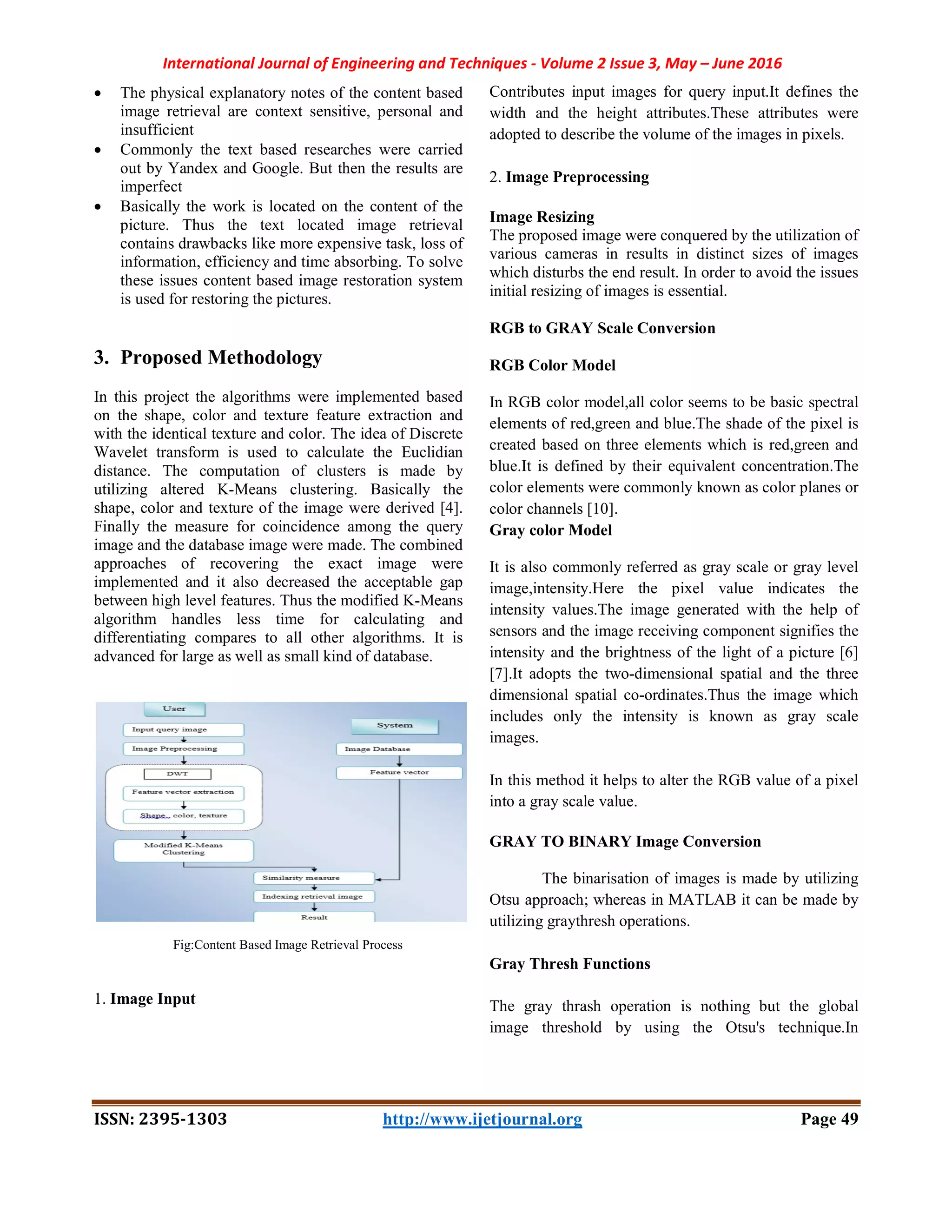 International Journal of Engineering and Techniques - Volume 2 Issue 3, May – June 2016
ISSN: 2395-1303 http://www.ijetjournal.org Page 49
 The physical explanatory notes of the content based
image retrieval are context sensitive, personal and
insufficient
 Commonly the text based researches were carried
out by Yandex and Google. But then the results are
imperfect
 Basically the work is located on the content of the
picture. Thus the text located image retrieval
contains drawbacks like more expensive task, loss of
information, efficiency and time absorbing. To solve
these issues content based image restoration system
is used for restoring the pictures.
3. Proposed Methodology
In this project the algorithms were implemented based
on the shape, color and texture feature extraction and
with the identical texture and color. The idea of Discrete
Wavelet transform is used to calculate the Euclidian
distance. The computation of clusters is made by
utilizing altered K-Means clustering. Basically the
shape, color and texture of the image were derived [4].
Finally the measure for coincidence among the query
image and the database image were made. The combined
approaches of recovering the exact image were
implemented and it also decreased the acceptable gap
between high level features. Thus the modified K-Means
algorithm handles less time for calculating and
differentiating compares to all other algorithms. It is
advanced for large as well as small kind of database.
Fig:Content Based Image Retrieval Process
1. Image Input
Contributes input images for query input.It defines the
width and the height attributes.These attributes were
adopted to describe the volume of the images in pixels.
2. Image Preprocessing
Image Resizing
The proposed image were conquered by the utilization of
various cameras in results in distinct sizes of images
which disturbs the end result. In order to avoid the issues
initial resizing of images is essential.
RGB to GRAY Scale Conversion
RGB Color Model
In RGB color model,all color seems to be basic spectral
elements of red,green and blue.The shade of the pixel is
created based on three elements which is red,green and
blue.It is defined by their equivalent concentration.The
color elements were commonly known as color planes or
color channels [10].
Gray color Model
It is also commonly referred as gray scale or gray level
image,intensity.Here the pixel value indicates the
intensity values.The image generated with the help of
sensors and the image receiving component signifies the
intensity and the brightness of the light of a picture [6]
[7].It adopts the two-dimensional spatial and the three
dimensional spatial co-ordinates.Thus the image which
includes only the intensity is known as gray scale
images.
In this method it helps to alter the RGB value of a pixel
into a gray scale value.
GRAY TO BINARY Image Conversion
The binarisation of images is made by utilizing
Otsu approach; whereas in MATLAB it can be made by
utilizing graythresh operations.
Gray Thresh Functions
The gray thrash operation is nothing but the global
image threshold by using the Otsu's technique.In
 