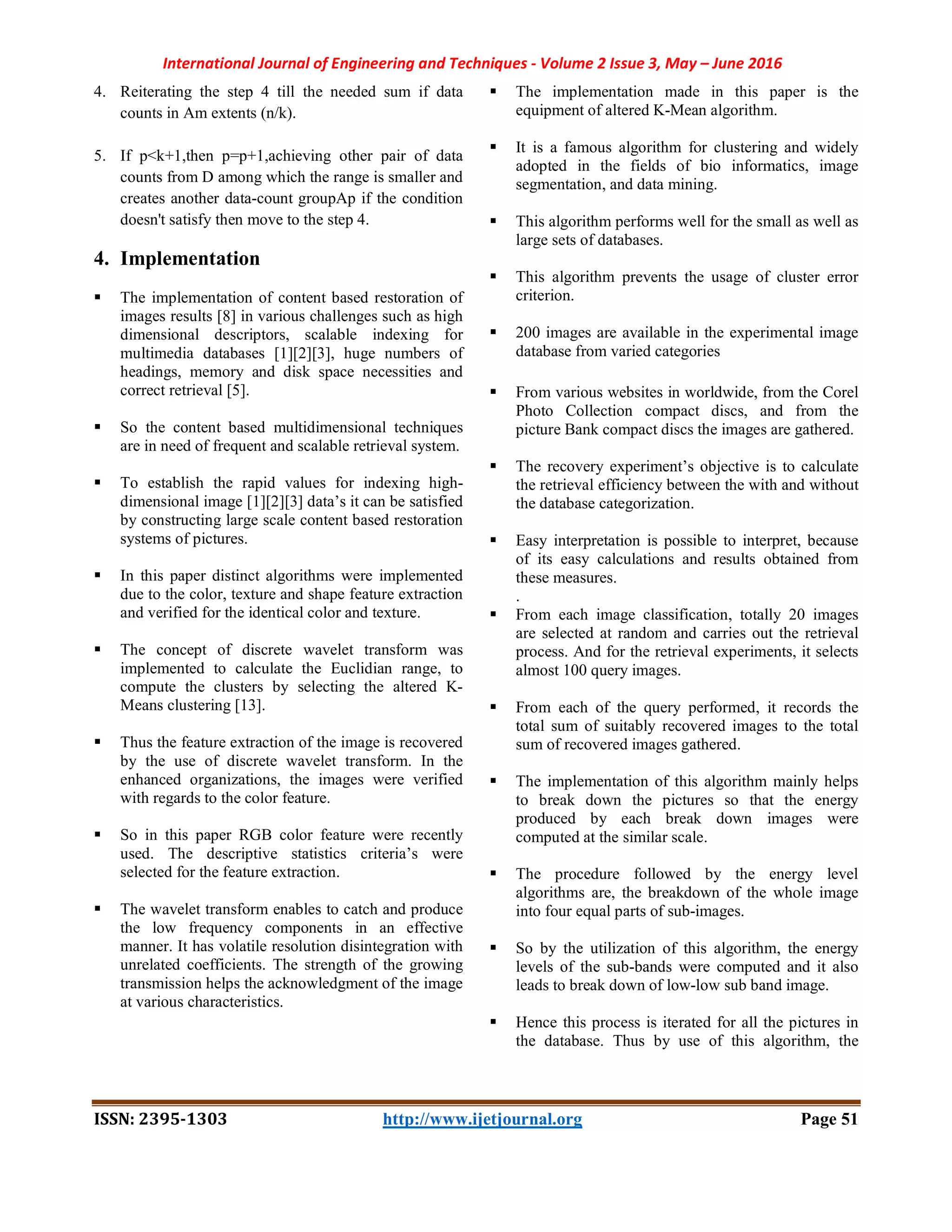 International Journal of Engineering and Techniques - Volume 2 Issue 3, May – June 2016
ISSN: 2395-1303 http://www.ijetjournal.org Page 51
4. Reiterating the step 4 till the needed sum if data
counts in Am extents (n/k).
5. If p<k+1,then p=p+1,achieving other pair of data
counts from D among which the range is smaller and
creates another data-count groupAp if the condition
doesn't satisfy then move to the step 4.
4. Implementation
 The implementation of content based restoration of
images results [8] in various challenges such as high
dimensional descriptors, scalable indexing for
multimedia databases [1][2][3], huge numbers of
headings, memory and disk space necessities and
correct retrieval [5].
 So the content based multidimensional techniques
are in need of frequent and scalable retrieval system.
 To establish the rapid values for indexing high-
dimensional image [1][2][3] data’s it can be satisfied
by constructing large scale content based restoration
systems of pictures.
 In this paper distinct algorithms were implemented
due to the color, texture and shape feature extraction
and verified for the identical color and texture.
 The concept of discrete wavelet transform was
implemented to calculate the Euclidian range, to
compute the clusters by selecting the altered K-
Means clustering [13].
 Thus the feature extraction of the image is recovered
by the use of discrete wavelet transform. In the
enhanced organizations, the images were verified
with regards to the color feature.
 So in this paper RGB color feature were recently
used. The descriptive statistics criteria’s were
selected for the feature extraction.
 The wavelet transform enables to catch and produce
the low frequency components in an effective
manner. It has volatile resolution disintegration with
unrelated coefficients. The strength of the growing
transmission helps the acknowledgment of the image
at various characteristics.
 The implementation made in this paper is the
equipment of altered K-Mean algorithm.
 It is a famous algorithm for clustering and widely
adopted in the fields of bio informatics, image
segmentation, and data mining.
 This algorithm performs well for the small as well as
large sets of databases.
 This algorithm prevents the usage of cluster error
criterion.
 200 images are available in the experimental image
database from varied categories
 From various websites in worldwide, from the Corel
Photo Collection compact discs, and from the
picture Bank compact discs the images are gathered.
 The recovery experiment’s objective is to calculate
the retrieval efficiency between the with and without
the database categorization.
 Easy interpretation is possible to interpret, because
of its easy calculations and results obtained from
these measures.
.
 From each image classification, totally 20 images
are selected at random and carries out the retrieval
process. And for the retrieval experiments, it selects
almost 100 query images.
 From each of the query performed, it records the
total sum of suitably recovered images to the total
sum of recovered images gathered.
 The implementation of this algorithm mainly helps
to break down the pictures so that the energy
produced by each break down images were
computed at the similar scale.
 The procedure followed by the energy level
algorithms are, the breakdown of the whole image
into four equal parts of sub-images.
 So by the utilization of this algorithm, the energy
levels of the sub-bands were computed and it also
leads to break down of low-low sub band image.
 Hence this process is iterated for all the pictures in
the database. Thus by use of this algorithm, the
 