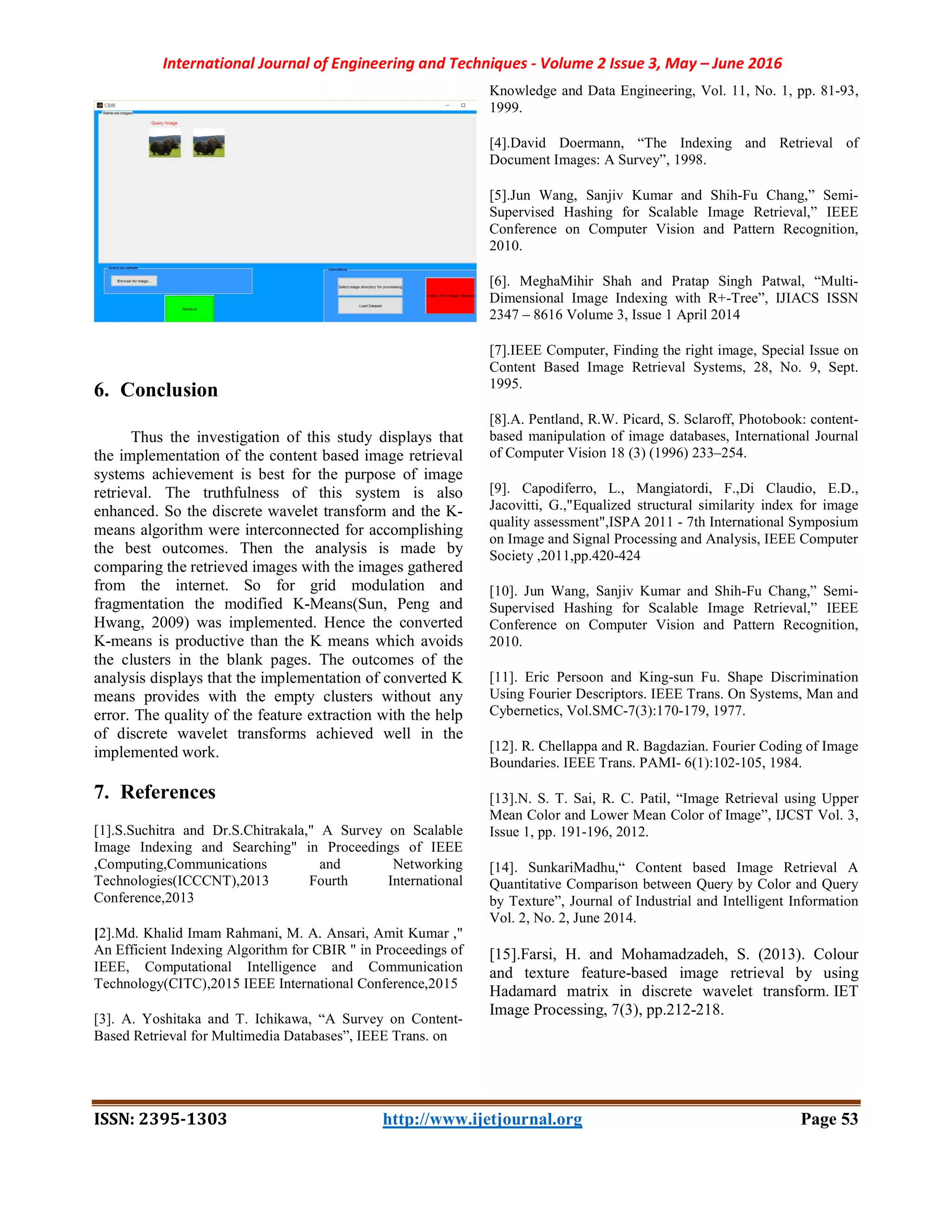 International Journal of Engineering and Techniques - Volume 2 Issue 3, May – June 2016
ISSN: 2395-1303 http://www.ijetjournal.org Page 53
6. Conclusion
Thus the investigation of this study displays that
the implementation of the content based image retrieval
systems achievement is best for the purpose of image
retrieval. The truthfulness of this system is also
enhanced. So the discrete wavelet transform and the K-
means algorithm were interconnected for accomplishing
the best outcomes. Then the analysis is made by
comparing the retrieved images with the images gathered
from the internet. So for grid modulation and
fragmentation the modified K-Means(Sun, Peng and
Hwang, 2009) was implemented. Hence the converted
K-means is productive than the K means which avoids
the clusters in the blank pages. The outcomes of the
analysis displays that the implementation of converted K
means provides with the empty clusters without any
error. The quality of the feature extraction with the help
of discrete wavelet transforms achieved well in the
implemented work.
7. References
[1].S.Suchitra and Dr.S.Chitrakala," A Survey on Scalable
Image Indexing and Searching" in Proceedings of IEEE
,Computing,Communications and Networking
Technologies(ICCCNT),2013 Fourth International
Conference,2013
[2].Md. Khalid Imam Rahmani, M. A. Ansari, Amit Kumar ,"
An Efficient Indexing Algorithm for CBIR " in Proceedings of
IEEE, Computational Intelligence and Communication
Technology(CITC),2015 IEEE International Conference,2015
[3]. A. Yoshitaka and T. Ichikawa, “A Survey on Content-
Based Retrieval for Multimedia Databases”, IEEE Trans. on
Knowledge and Data Engineering, Vol. 11, No. 1, pp. 81-93,
1999.
[4].David Doermann, “The Indexing and Retrieval of
Document Images: A Survey”, 1998.
[5].Jun Wang, Sanjiv Kumar and Shih-Fu Chang,” Semi-
Supervised Hashing for Scalable Image Retrieval,” IEEE
Conference on Computer Vision and Pattern Recognition,
2010.
[6]. MeghaMihir Shah and Pratap Singh Patwal, “Multi-
Dimensional Image Indexing with R+-Tree”, IJIACS ISSN
2347 – 8616 Volume 3, Issue 1 April 2014
[7].IEEE Computer, Finding the right image, Special Issue on
Content Based Image Retrieval Systems, 28, No. 9, Sept.
1995.
[8].A. Pentland, R.W. Picard, S. Sclaroff, Photobook: content-
based manipulation of image databases, International Journal
of Computer Vision 18 (3) (1996) 233–254.
[9]. Capodiferro, L., Mangiatordi, F.,Di Claudio, E.D.,
Jacovitti, G.,"Equalized structural similarity index for image
quality assessment",ISPA 2011 - 7th International Symposium
on Image and Signal Processing and Analysis, IEEE Computer
Society ,2011,pp.420-424
[10]. Jun Wang, Sanjiv Kumar and Shih-Fu Chang,” Semi-
Supervised Hashing for Scalable Image Retrieval,” IEEE
Conference on Computer Vision and Pattern Recognition,
2010.
[11]. Eric Persoon and King-sun Fu. Shape Discrimination
Using Fourier Descriptors. IEEE Trans. On Systems, Man and
Cybernetics, Vol.SMC-7(3):170-179, 1977.
[12]. R. Chellappa and R. Bagdazian. Fourier Coding of Image
Boundaries. IEEE Trans. PAMI- 6(1):102-105, 1984.
[13].N. S. T. Sai, R. C. Patil, “Image Retrieval using Upper
Mean Color and Lower Mean Color of Image”, IJCST Vol. 3,
Issue 1, pp. 191-196, 2012.
[14]. SunkariMadhu,“ Content based Image Retrieval A
Quantitative Comparison between Query by Color and Query
by Texture”, Journal of Industrial and Intelligent Information
Vol. 2, No. 2, June 2014.
[15].Farsi, H. and Mohamadzadeh, S. (2013). Colour
and texture feature-based image retrieval by using
Hadamard matrix in discrete wavelet transform. IET
Image Processing, 7(3), pp.212-218.
 
