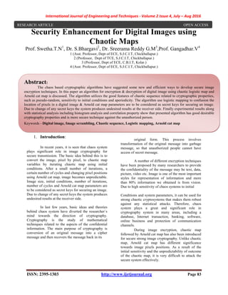 International Journal of Engineering and Techniques - Volume 2 Issue 4, July – Aug 2016
ISSN: 2395-1303 http://www.ijetjournal.org Page 83
Security Enhancement for Digital Images using
Chaotic Maps
Prof. Swetha.T.N1
, Dr. S.Bhargavi2
, Dr. Sreerama Reddy G.M3
,Prof. Gangadhar.V4
1 (Asst. Professor, Dept of ECE, S.J.C.I.T, Chickballapur.)
2 (Professor, Dept of TCE, S.J.C.I.T, Chickballapur.)
3 (Professor, Dept of ECE, C.B.I.T, Kolar.)
4 (Asst. Professor, Dept of ECE, S.J.C.I.T, Chickballapur.)
1. Introduction:
In recent years, it is seen that chaos system
plays significant role in image cryptography for
secure transmission. The basic idea behind this is to
convert the image, pixel by pixel, to chaotic map
variables by iterating chaotic map using initial
conditions. After a small number of iterations, a
certain number of cycles and changing pixel positions
using Arnold cat map, image becomes unpredictable.
Image size, initial conditions, number of iterations,
number of cycles and Arnold cat map parameters are
to be considered as secret keys for securing an image.
Due to change of any secret keys the system produces
undesired results at the receiver side.
In last few years, basic ideas and theories
behind chaos system have diverted the researcher`s
mind towards the direction of cryptography.
Cryptography is the study of mathematical
techniques related to the aspects of the confidential
information. The main purpose of cryptography is
conversion of an original message into a cipher
message and then recovers the message back in its
original form. This process involves
transformation of the original message into garbage
message, so that unauthorized people cannot have
access of secret message.
A number of different encryption techniques
have been proposed by many researchers to provide
the confidentiality of the message may be text, data,
picture, video etc. Image is one of the most important
styles for representation of information and more
than 80% information we obtained is from vision.
Due to high sensitivity of chaos systems to initial
Conditions and system parameters, it can be used for
strong chaotic cryptosystems that makes them robust
against any statistical attacks. Therefore, chaos
system plays a great and significant role in
cryptography system in many areas, including a
database, Internet transaction, banking, software,
online business and protection of communication
channels.
During image encryption, chaotic map
followed by Arnold cat map has also been introduced
for secure strong image cryptography. Unlike chaotic
map, Arnold cat map has different significance
towards image pixels positions. As a result of the
initial sensitivity and the unpredictability of outcome
of the chaotic map, it is very difficult to attack the
secure system effectively.
Abstract:
The chaos based cryptographic algorithms have suggested some new and efficient ways to develop secure image
encryption techniques. In this paper an algorithm for encryption & decryption of digital image using chaotic logistic map and
Arnold cat map is discussed. The algorithm utilizes the good features of chaotic sequence related to cryptographic properties,
such as pseudo-random, sensitivity to initial conditions and aperiodicity. The algorithm use logistic mapping to confusion the
location of pixels in a digital image & Arnold cat map parameters are to be considered as secret keys for securing an image.
Due to change of any secret keys the system produces undesired results at the receiver side. Finally experimental results along
with statistical analysis including histogram analysis and correlation property show that presented algorithm has good desirable
cryptography properties and is more secure technique against the unauthorized person.
Keywords - Digital image, Image scrambling, Chaotic sequence, Logistic mapping, Arnold cat map
RESEARCH ARTICLE OPEN ACCESS
 