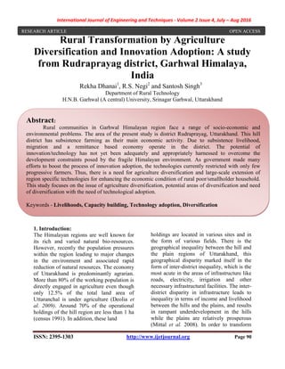 International Journal of Engineering and Techniques - Volume 2 Issue 4, July – Aug 2016
ISSN: 2395-1303 http://www.ijetjournal.org Page 90
Rural Transformation by Agriculture
Diversification and Innovation Adoption: A study
from Rudraprayag district, Garhwal Himalaya,
India
Rekha Dhanai1
, R.S. Negi2
and Santosh Singh3
Department of Rural Technology
H.N.B. Garhwal (A central) University, Srinagar Garhwal, Uttarakhand
1. Introduction:
The Himalayan regions are well known for
its rich and varied natural bio-resources.
However, recently the population pressures
within the region leading to major changes
in the environment and associated rapid
reduction of natural resources. The economy
of Uttarakhand is predominantly agrarian.
More than 80% of the working population is
directly engaged in agriculture even though
only 12.5% of the total land area of
Uttaranchal is under agriculture (Deolia et
al. 2009). Around 70% of the operational
holdings of the hill region are less than 1 ha
(census 1991). In addition, these land
holdings are located in various sites and in
the form of various fields. There is the
geographical inequality between the hill and
the plain regions of Uttarakhand, this
geographical disparity marked itself in the
form of inter-district inequality, which is the
most acute in the areas of infrastructure like
roads, electricity, irrigation and other
necessary infrastructural facilities. The inter-
district disparity in infrastructure leads to
inequality in terms of income and livelihood
between the hills and the plains, and results
in rampant underdevelopment in the hills
while the plains are relatively prosperous
(Mittal et al. 2008). In order to transform
Abstract:
Rural communities in Garhwal Himalayan region face a range of socio-economic and
environmental problems. The area of the present study is district Rudraprayag, Uttarakhand. This hill
district has subsistence farming as their main economic activity. Due to subsistence livelihood,
migration and a remittance based economy operate in the district. The potential of
innovation/technology has not yet been adequately and appropriately harnessed to overcome the
development constraints posed by the fragile Himalayan environment. As government made many
efforts to boost the process of innovation adoption, the technologies currently restricted with only few
progressive farmers. Thus, there is a need for agriculture diversification and large-scale extension of
region specific technologies for enhancing the economic condition of rural poor/smallholder household.
This study focuses on the issue of agriculture diversification, potential areas of diversification and need
of diversification with the need of technological adoption.
Keywords - Livelihoods, Capacity building, Technology adoption, Diversification
RESEARCH ARTICLE OPEN ACCESS
 