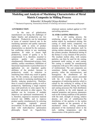 International Journal of Engineering and Techniques - Volume 2 Issue 4, July – Aug 2016
ISSN: 2395-1303 http://www.ijetjournal.org Page 17
Modeling and Analysis of Machining Characteristics of Metal
Matrix Composite in Milling Process
N.Keerthi1, N.Deepthi2,N.Jaya Krishna3
1, 2, 3
Mechanical Engineering, Annamacharya Institute of Technology and sciences Autonomous and Rajampet
I.INTRODUCTION
In the area of globalization
manufacturers are facing the challenges of
higher Quality and productivity are two
important . Productivity can be interpreted
in terms of material removal rate in the
machining operation and quality represents
satisfactory yield in terms of product
characteristics as desired by the customers.
but conflicting criteria in any machining
operations. In order to ensure high
productivity, extent of quality is to be
compromised. It is, therefore, essential to
optimize quality and productivity
simultaneously. Dimensional accuracy, form
stability, surface smoothness, fulfillment of
functional requirements in prescribed area of
application etc. are important quality
attributes of the product. Increase in
productivity results in reduction in
machining time which may result in quality
loss. On the contrary, an improvement in
quality results in increasing machining time
thereby, reducing productivity. Therefore,
there is a need to optimize quality as well as
productivity. Optimizing a single response
may yield positively in some aspects but it
may affect adversely in other aspects. The
problem can be overcome if multiple
objectives are optimized simultaneously. It
is, therefore, required to maximize material
removal rate (MRR), and to improve
product quality simultaneously by selecting
an appropriate (optimal) process
environment. To this end, the present work
deals with multi-objective optimization
philosophy based on Taguchi-Grey
relational analysis method applied in CNC
end milling operation.
II. STIR CASTING PROCESS:
In a stir casting process, the
reinforcing phases are distributed into
molten matrix by mechanical stirring. Stir
casting of metal matrix composites was
initiated in 1968, hen S. Ray introduced
alumina particles into aluminum melt by
stirring molten aluminum alloys containing
the ceramic powders. Mechanical stirring in
the furnace is a key element of this process.
The resultant molten alloy, with ceramic
particles, can then be used for die casting,
permanent mold casting, or sand casting.
Stir casting is suitable for manufacturing
composites with up to 30% volume fractions
of reinforcement. The cast composites are
sometimes further extruded to reduce
porosity, refine the microstructure, and
homogenize the distribution of the
reinforcement. A major concern associated
with the stir casting process is the
segregation of reinforcing particles which is
caused by the surfacing or settling of the
reinforcement particles during the melting
and casting processes.The final distribution
of the particles in the solid depends on
material properties and process parameters
such as the wetting condition of the particles
with the melt, strength of mixing, relative
density, and rate of solidification.The
distribution of the particles in the molten
matrix depends on the geometry of the
mechanical stirrer, stirring parameters,
placement of the mechanical stirrer in the
melt, melting temperature, and the
characteristics of the particles added.
RESEARCH ARTICLE OPEN ACCESS
 