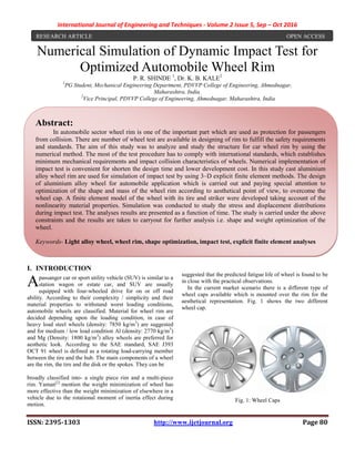 International Journal of Engineering and Techniques - Volume 2 Issue 5, Sep – Oct 2016
ISSN: 2395-1303 http://www.ijetjournal.org Page 80
Numerical Simulation of Dynamic Impact Test for
Optimized Automobile Wheel Rim
P. R. SHINDE 1
, Dr. K. B. KALE2
1
PG Student, Mechanical Engineering Department, PDVVP College of Engineering, Ahmednagar,
Maharashtra, India.
2
Vice Principal, PDVVP College of Engineering, Ahmednagar, Maharashtra, India
I. INTRODUCTION
passanger car or sport utility vehicle (SUV) is similar to a
station wagon or estate car, and SUV are usually
equipped with four-wheeled drive for on or off road
ability. According to their complexity / simplicity and their
material properties to withstand worst loading conditions,
automobile wheels are classified. Material for wheel rim are
decided depending upon the loading condition, in case of
heavy load steel wheels (density: 7850 kg/m3
) are suggested
and for medium / low load condition Al (density: 2770 kg/m3
)
and Mg (Density: 1800 kg/m3
) alloy wheels are preferred for
aesthetic look. According to the SAE standard, SAE J393
OCT 91 wheel is defined as a rotating load-carrying member
between the tire and the hub. The main components of a wheel
are the rim, the tire and the disk or the spokes. They can be
broadly classified into- a single piece rim and a multi-piece
rim. Yaman[2]
mention the weight minimization of wheel has
more effective than the weight minimization of elsewhere in a
vehicle due to the rotational moment of inertia effect during
motion.
In the area of the FEA, Sourav Das[3]
gives the design of
aluminium alloy wheel for automobile application which is
carried out paying special reference to optimization of the
mass of the wheel. Ramamurty et. al.[4]
have studied the
fatigue life of aluminium alloy wheels under radial loads and
suggested that the predicted fatigue life of wheel is found to be
in close with the practical observations.
In the current market scenario there is a different type of
wheel caps available which is mounted over the rim for the
aesthetical representation. Fig. 1 shows the two different
wheel cap.
Fig. 1: Wheel Caps
A
RESEARCH ARTICLE OPEN ACCESS
Abstract:
In automobile sector wheel rim is one of the important part which are used as protection for passengers
from collision. There are number of wheel test are available in designing of rim to fulfill the safety requirements
and standards. The aim of this study was to analyze and study the structure for car wheel rim by using the
numerical method. The most of the test procedure has to comply with international standards, which establishes
minimum mechanical requirements and impact collision characteristics of wheels. Numerical implementation of
impact test is convenient for shorten the design time and lower development cost. In this study cast aluminium
alloy wheel rim are used for simulation of impact test by using 3–D explicit finite element methods. The design
of aluminium alloy wheel for automobile application which is carried out and paying special attention to
optimization of the shape and mass of the wheel rim according to aesthetical point of view, to overcome the
wheel cap. A finite element model of the wheel with its tire and striker were developed taking account of the
nonlinearity material properties. Simulation was conducted to study the stress and displacement distributions
during impact test. The analyses results are presented as a function of time. The study is carried under the above
constraints and the results are taken to carryout for further analysis i.e. shape and weight optimization of the
wheel.
Keywords- Light alloy wheel, wheel rim, shape optimization, impact test, explicit finite element analyses
 