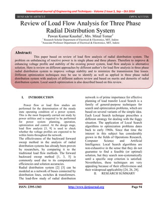 International Journal of Engineering and Techniques - Volume 2 Issue 5, Sep – Oct 2016
ISSN: 2395-1303 http://www.ijetjournal.org Page 94
Review of Load Flow Analysis for Three Phase
Radial Distribution System
Pawan Kumar Kaushal1
, Mrs. Minal Tomar2
1
Research Scholar Department of Electrical & Electronics, MIT, Indore
2
Associate Professor Department of Electrical & Electronics, MIT, Indore
I. INTRODUCTION
Power flow or load flow studies are
performed for the determination of the steady
state operating condition of a power system.
This is the most frequently carried out study by
power utilities and is required to be performed
for power system planning, operation,
optimization and control. At the design stage,
load flow analysis [3, 9] is used to check
whether the voltage profiles are expected to be
within limits throughout the network.
The effectiveness of the backward forward
sweep method in the analysis of radial
distribution systems has already been proven
by researchers, by comparing it to the
traditional load flow methods. The forward
backward sweep method [1, 3, 5] is
commonly used due to its computational
efficiencies and solution accuracies.
Radial distribution system [2] [3] can be
modeled as a network of buses connected by
distribution lines, switches & transformers.
The load-flow study of radial distribution
network is of prime importance for effective
planning of load transfer Local Search is a
family of general-purpose techniques for
search and optimization problems, which are
based on several variants of the simple idea.
Each Local Search technique prescribes a
different strategy for dealing with the foggy
situation. The application of Local Search
algorithms to optimization problems dates
back to early 1960s. Since that time the
interest in this subject has considerably
grown in the fields of Operations Research,
Computer Science and Artificial
Intelligence. Local Search algorithms are
non-exhaustive in the sense that they do not
guarantee to find a feasible (or optimal)
solution, but they search non-systematically
until a specific stop criterion is satisfied.
Nevertheless, these techniques are very
appealing because of their effectiveness and
their widespread applicability [24, 26, 28].
II. RESEARCH SUMMARY
RESEARCH ARTICLE OPEN ACCESS
Abstract:
This paper based on review of load flow analysis of radial distribution system. The
problem on unbalancing of reactive power is in single phase and three phases. Therefore to improve &
enhancing voltage profile and stability of the existing power system, load flow analysis is alternative
solution. Here is review on different approaches by different author’s for load flow analysis in three phase
radial distribution system to improve voltage stability and to minimize the transmission line losses.
Different optimization techniques may be use to identify as well as applied in three phase radial
distribution system with analysis of different authors review and based on merits and demerits of radial
distribution system. Local search optimization is also described based on this review.
 