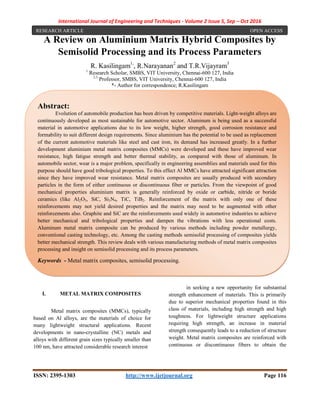 International Journal of Engineering and Techniques - Volume 2 Issue 5, Sep – Oct 2016
ISSN: 2395-1303 http://www.ijetjournal.org Page 116
A Review on Aluminium Matrix Hybrid Composites by
Semisolid Processing and its Process Parameters
R. Kasilingam1,
, R.Narayanan2
and T.R.Vijayram3
1
Research Scholar, SMBS, VIT University, Chennai-600 127, India
2,3
Professor, SMBS, VIT University, Chennai-600 127, India
*- Author for correspondence; R.Kasilingam
t
I. METAL MATRIX COMPOSITES
Metal matrix composites (MMCs), typically
based on Al alloys, are the materials of choice for
many lightweight structural applications. Recent
developments in nano-crystalline (NC) metals and
alloys with different grain sizes typically smaller than
100 nm, have attracted considerable research interest
in seeking a new opportunity for substantial
strength enhancement of materials. This is primarily
due to superior mechanical properties found in this
class of materials, including high strength and high
toughness. For lightweight structure applications
requiring high strength, an increase in material
strength consequently leads to a reduction of structure
weight. Metal matrix composites are reinforced with
continuous or discontinuous fibers to obtain the
Abstract:
Evolution of automobile production has been driven by competitive materials. Light-weight alloys are
continuously developed as most sustainable for automotive sector. Aluminum is being used as a successful
material in automotive applications due to its low weight, higher strength, good corrosion resistance and
formability to suit different design requirements. Since aluminium has the potential to be used as replacement
of the current automotive materials like steel and cast iron, its demand has increased greatly. In a further
development aluminium metal matrix composites (MMCs) were developed and these have improved wear
resistance, high fatigue strength and better thermal stability, as compared with those of aluminum. In
automobile sector, wear is a major problem, specifically in engineering assemblies and materials used for this
purpose should have good tribological properties. To this effect Al MMCs have attracted significant attraction
since they have improved wear resistance. Metal matrix composites are usually produced with secondary
particles in the form of either continuous or discontinuous fiber or particles. From the viewpoint of good
mechanical properties aluminium matrix is generally reinforced by oxide or carbide, nitride or boride
ceramics (like Al2O3, SiC, Si3N4, TiC, TiB2. Reinforcement of the matrix with only one of these
reinforcements may not yield desired properties and the matrix may need to be augmented with other
reinforcements also. Graphite and SiC are the reinforcements used widely in automotive industries to achieve
better mechanical and tribological properties and dampen the vibrations with less operational costs.
Aluminum metal matrix composite can be produced by various methods including powder metallurgy,
conventional casting technology, etc. Among the casting methods semisolid processing of composites yields
better mechanical strength. This review deals with various manufacturing methods of metal matrix composites
processing and insight on semisolid processing and its process parameters.
Keywords - Metal matrix composites, semisolid processing.
RESEARCH ARTICLE OPEN ACCESS
 