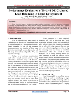International Journal of Engineering and Techniques - Volume 2 Issue 5, Sep – Oct 2016
ISSN: 2395-1303 http://www.ijetjournal.org Page 130
Performance Evaluation of Hybrid DE-GA based
Load Balancing in Cloud Environment
Pooja Mangla1
, Dr. Sandip Kumar Goyal2
1,2
(Computer Department, Maharishi Markandeshwar University, Mullana)
I. INTRODUCTION
With the exponential rise in the demand of
clients worldwide, a large scale distributed systems
have been introduced as a computing environment.
Cloud computing is one of the emerging
technologies, as a new paradigm of large scale
distributed computing. It has moved computing and
data away from desktop and portable PC’s, into
large data centers [1].
Today a lot of people are consulting their
mail online through webmail clients, writing
collaborative documents using web browsers,
creating virtual albums to upload their photos of the
holidays. They are running applications and storing
data in servers located in Internet and not in their
own computers. Something as simple as enter in a
web page is the only thing a user needs to begin to
use services that reside on a remote server and lets
him share private and confidential information, or
using computing cycles of a pile of servers that he
will ever see with his own eyes. And every day its
being used more this services that are called cloud
computer services. That name is given because of
the metaphor about Internet, as something than the
user see like a cloud and cannot see what’s inside.
Cloud computing is a new computing
paradigm that, just as electricity was firstly
generated at home and evolved to be supplied from
a few utility providers, aims to transform computing
into an utility. It is being forecasted that more and
more users will rent computing as a service, moving
the processing power and storage to centralized
infrastructures rather than located in client
hardware. This is already enabling startups and
other companies to start web services without
having to invest upfront in dedicated infrastructure.
Unfortunately, this new model also has some actual
and potential drawbacks and remains to be seen
whether concentrating computing at a few places is
a viable option for everyone. Consumers are not
used to renting computing capacity. The question of
how to measure performance is already a major
issue for cloud computing customers.
II. LOAD BALANCING
Load balancing [2] is one of the generic
term, which is used for distributing a larger
processing load to smaller processing nodes to
enhance the overall performance of the system. Load
Balancing is crucial to computational grids. It is a mapping
Abstract:
Cloud computing is a new computing paradigm that, just as electricity was firstly generated at home and
evolved to be supplied from a few utility providers, aims to transform computing into a utility. It is a mapping
strategy that efficiently equilibrates the task load into multiple computational resources in the network based on the
system status to improve performance. The objective of this research paper is to show the results of Hybrid DEGA,
in which GA is implemented after DE.
Keywords — Cloud Computing Load Balancing, Genetic Algorithm, Differential Evolution
RESEARCH ARTICLE OPEN ACCESS
 