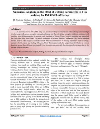 International Journal of Engineering and Techniques - Volume 2 Issue 5, Sep – Oct 2016
ISSN: 2395-1303 http://www.ijetjournal.org Page 134
Numerical Analysis on the effect of welding parameters in TIG
welding for INCONEL 625 alloy
D. Venkata Krishna1
, E. Mahesh2
, G. Kiran3
, G. Sai Suchethan4
, G. Chandra Mouli5
1
Assistant Professor, Dept. Of Mechanical Engineering, SVCET, Chittor.
2,3,4,5
UG Scholars, Dept. Of Mechanical Engineering, SVCET, Chittor.
I. INTRODUCTION
There are number of welding methods available for
welding materials such as shielded metal arc
welding, Gas metal arc welding, Flux cored arc
welding, submerged arc welding, electro slag
welding, electron beam welding, and Gas Tungsten
arc welding methods. The choice of the welding
depends on several factors; primarily among them
are the compositional range of the material to be
welded, the thickness of the base materials and type
of current. Tungsten inert gas (TIG) welding is the
most popular gas shielding arc welding process
used in many industrial fields. Other arc welding
processes have limited quality when they are
compared to TIG welding processes. However, TIG
welding also needs improvements regarding spatter
reduction and weld quality of the bead. Shielding
gas in TIG welding is desirable for protection of
atmospheric contamination. TIG welding process
has the possibility of becoming a new welding
process giving high quality and provides relatively
pollution free.
TIG welding was developed during
1940.TIG’s development came about to help in the
welding of difficult types of material, example
aluminum and magnesium. The use of TIG steels.
Arc welding is a technique to melt and join
different materials that is widely used in the
industry. The gas tungsten arc welding (GTAW)
process is sometimes referred to as TIG, or heliarc.
The term TlG is short for tungsten inert gas
welding. Under the correct welding conditions, the
tungsten electrode does not melt and is considered
to be non consumable. To make a weld, either the
edges of the metal must melt and flow together by
themselves or filler metal must be added directly
into the molten pool. Filler metal is added by
dipping the end of a filler rod into the leading edge
of the molten weld pool. Most metals oxidize
rapidly in their molten state.
To prevent oxidation from occurring, an
inert gas flows out of the welding torch,
RESEARCH ARTICLE OPEN ACCESS
Abstract:
At present scenario, INCONEL alloy 625 becomes widely used material in aero industry due to its High
tensile, creep, and rupture strength, outstanding fatigue and thermal-fatigue strength, oxidation resistance, and
excellent weld ability properties. In present work, the plates of 50mm×50mm×3mm are modelled and assembled
for v-butt joint using solid works. This model is imported in the FEA software (ANSYS) to carry out the transient
thermal analysis. The analysis is carried out with different combinations of welding parameters such as voltage,
current, velocity, speed and melting efficiency. From the analysis result, the temperature distribution at various
locations around the weld bead is evaluated. From structural analysis result, the distortion of work piece due to the
thermal effect is analysed.
Keywords- Transient thermal analysis, Voltage, Current, Steady state thermal analysis.
 