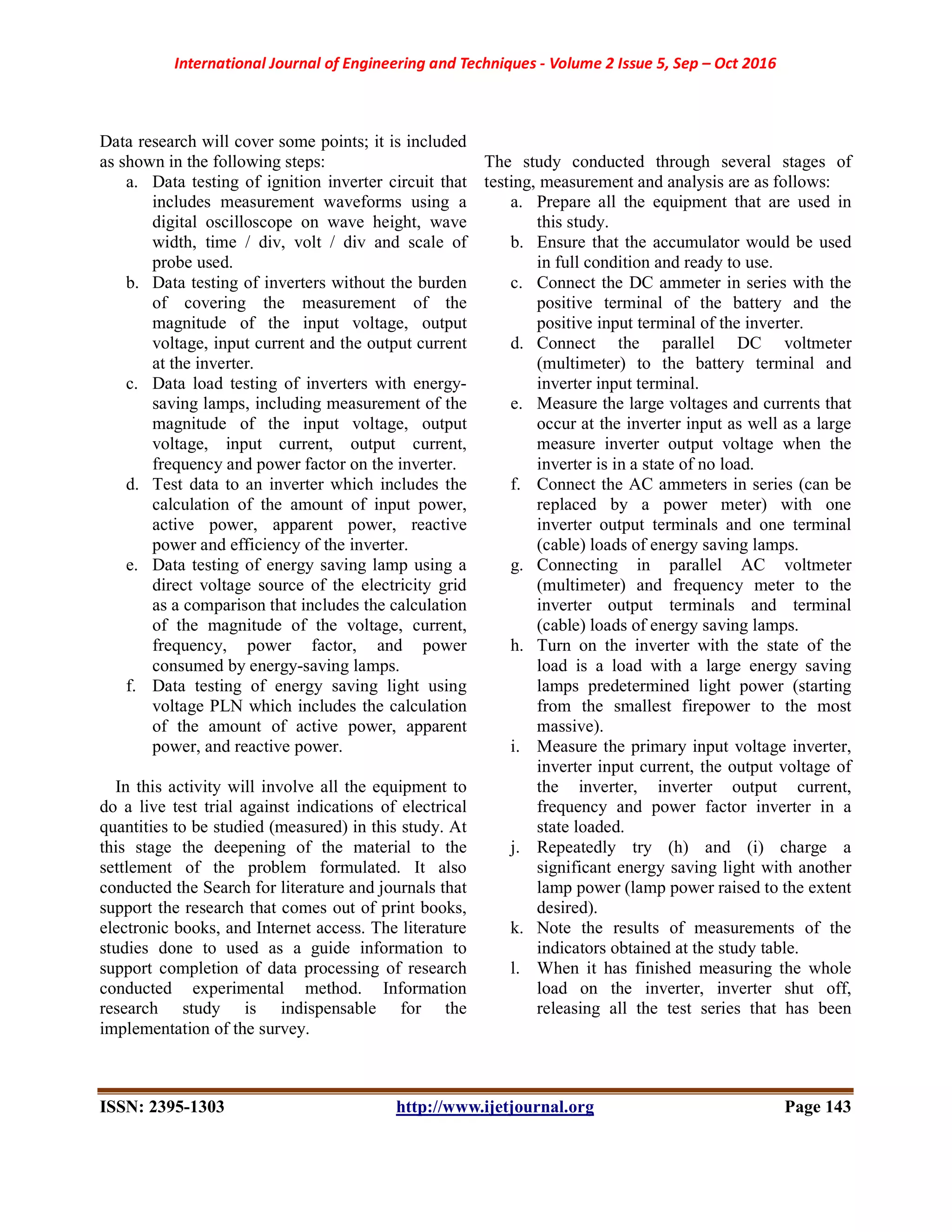 International Journal of Engineering and Techniques - Volume 2 Issue 5, Sep – Oct 2016
ISSN: 2395-1303 http://www.ijetjournal.org Page 143
Data research will cover some points; it is included
as shown in the following steps:
a. Data testing of ignition inverter circuit that
includes measurement waveforms using a
digital oscilloscope on wave height, wave
width, time / div, volt / div and scale of
probe used.
b. Data testing of inverters without the burden
of covering the measurement of the
magnitude of the input voltage, output
voltage, input current and the output current
at the inverter.
c. Data load testing of inverters with energy-
saving lamps, including measurement of the
magnitude of the input voltage, output
voltage, input current, output current,
frequency and power factor on the inverter.
d. Test data to an inverter which includes the
calculation of the amount of input power,
active power, apparent power, reactive
power and efficiency of the inverter.
e. Data testing of energy saving lamp using a
direct voltage source of the electricity grid
as a comparison that includes the calculation
of the magnitude of the voltage, current,
frequency, power factor, and power
consumed by energy-saving lamps.
f. Data testing of energy saving light using
voltage PLN which includes the calculation
of the amount of active power, apparent
power, and reactive power.
In this activity will involve all the equipment to
do a live test trial against indications of electrical
quantities to be studied (measured) in this study. At
this stage the deepening of the material to the
settlement of the problem formulated. It also
conducted the Search for literature and journals that
support the research that comes out of print books,
electronic books, and Internet access. The literature
studies done to used as a guide information to
support completion of data processing of research
conducted experimental method. Information
research study is indispensable for the
implementation of the survey.
The study conducted through several stages of
testing, measurement and analysis are as follows:
a. Prepare all the equipment that are used in
this study.
b. Ensure that the accumulator would be used
in full condition and ready to use.
c. Connect the DC ammeter in series with the
positive terminal of the battery and the
positive input terminal of the inverter.
d. Connect the parallel DC voltmeter
(multimeter) to the battery terminal and
inverter input terminal.
e. Measure the large voltages and currents that
occur at the inverter input as well as a large
measure inverter output voltage when the
inverter is in a state of no load.
f. Connect the AC ammeters in series (can be
replaced by a power meter) with one
inverter output terminals and one terminal
(cable) loads of energy saving lamps.
g. Connecting in parallel AC voltmeter
(multimeter) and frequency meter to the
inverter output terminals and terminal
(cable) loads of energy saving lamps.
h. Turn on the inverter with the state of the
load is a load with a large energy saving
lamps predetermined light power (starting
from the smallest firepower to the most
massive).
i. Measure the primary input voltage inverter,
inverter input current, the output voltage of
the inverter, inverter output current,
frequency and power factor inverter in a
state loaded.
j. Repeatedly try (h) and (i) charge a
significant energy saving light with another
lamp power (lamp power raised to the extent
desired).
k. Note the results of measurements of the
indicators obtained at the study table.
l. When it has finished measuring the whole
load on the inverter, inverter shut off,
releasing all the test series that has been
 