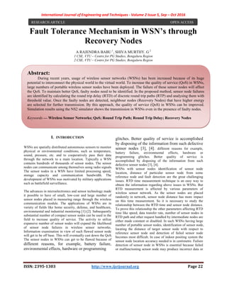 International Journal of Engineering and Techniques - Volume 2 Issue 5, Sep – Oct 2016
ISSN: 2395-1303 http://www.ijetjournal.org Page 22
Fault Tolerance Mechanism in WSN’s through
Recovery Nodes
A RAJENDRA BABU 1
, SHIVA MURTHY. G 2
1 CSE, VTU – Centre for PG Studies, Bengaluru Region
2 CSE, VTU – Centre for PG Studies, Bengaluru Region
I. INTRODUCTION
WSNs are spatially distributed autonomous sensors to monitor
physical or environmental conditions, such as temperature,
sound, pressure, etc. and to cooperatively pass their data
through the network to a main location. Typically a WSN
contains hundreds of thousands of sensor nodes. The sensor
nodes can communicate among themselves using radio signals.
The sensor nodes in a WSN have limited processing speed,
storage capacity and communication bandwidth. The
development of WSNs was motivated by military applications
such as battlefield surveillance.
The advances in microelectronics and sensor technology made
it possible to have of small, low-cost and large number of
sensor nodes placed in measuring range through the wireless
communication module. The applications of WSNs are in
variety of fields like home security, defense, and healthcare,
environmental and industrial monitoring [1]-[2]. Subsequently
substantial number of compact sensor nodes can be used in the
field to increase quality of service. The activity to utilize
expansive number of sensor nodes will expand the likelihood
of sensor node failures in wireless sensor networks.
Information examination in view of such flawed sensor node
will get to be off base. This will eventually cast down the QoS.
The sensor nodes in WSNs can get to be flawed because of
different reasons, for example, battery failure,
environmental effects, hardware or programming
glitches. Better quality of service is accomplished
by disposing of the information from such defective
sensor nodes [3], [4]. different reasons for example,
battery failure, environmental effects, hardware or
programming glitches. Better quality of service is
accomplished by disposing of the information from such
defective sensor nodes [3], [4].
WSNs with sensor nodes identification of sensor node
location, distance of particular sensor node from some
reference node and fault detection are the great challenging
issues. RTD time measurement technique is an easy way to
obtain the information regarding above issues in WSNs. But
RTD measurement is affected by various parameters of
wireless sensor network. As the sensor nodes are placed
randomly in network, sensor node distance has more impact
on this time measurement. So it is necessary to study the
relationship between the RTD time and sensor node distance.
To prove this relationship the other parameters affecting RTD
time like speed, data transfer rate, number of sensor nodes in
RTD path and other request handled by intermediate nodes are
either made constant or disabled. In such WSNs having large
number of portable sensor nodes, identification of sensor node,
locating the distance of target sensor node with respect to
reference sensor node and detection of failed sensor node
becomes most difficult. In case of indoor positing system the
sensor node location accuracy needed is in centimetre. Failure
detection of sensor node in WSNs is essential because failed
or malfunctioning sensor node may produce incorrect data or
Abstract:
During recent years, usage of wireless sensor networks (WSNs) has been increased because of its huge
potential to interconnect the physical world to the virtual world. To increase the quality of service (QoS) in WSNs,
large numbers of portable wireless sensor nodes have been deployed. The failure of these sensor nodes will affect
the QoS. To maintain better QoS, faulty nodes need to be identified. In the proposed method, sensor node failures
are identified by calculating the round trip delay (RTD) of discrete round trip paths (RTP) and analysing them with
threshold value. Once the faulty nodes are detected, neighbour nodes (Recovery Nodes) that have higher energy
are selected for further transmission. By this approach, the quality of service (QoS) in WSNs can be improved.
Simulation results using the NS2 simulator shows the transmission in WSNs even in the presence of faulty nodes.
Keywords — Wireless Sensor Networks; QoS; Round Trip Path; Round Trip Delay; Recovery Nodes
RESEARCH ARTICLE OPEN ACCESS
 