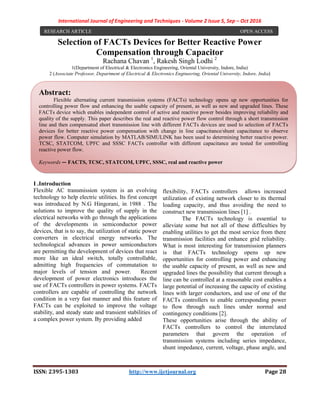 International Journal of Engineering and Techniques - Volume 2 Issue 5, Sep – Oct 2016
ISSN: 2395-1303 http://www.ijetjournal.org Page 28
Selection of FACTs Devices for Better Reactive Power
Compensation through Capacitor
Rachana Chavan 1
, Rakesh Singh Lodhi 2
1(Department of Electrical & Electronics Engineering, Oriental University, Indore, India)
2 (Associate Professor, Department of Electrical & Electronics Engineering, Oriental University, Indore, India)
I .Introduction
Flexible AC transmission system is an evolving
technology to help electric utilities. Its first concept
was introduced by N.G Hingorani, in 1988 . The
solutions to improve the quality of supply in the
electrical networks with go through the applications
of the developments in semiconductor power
devices, that is to say, the utilization of static power
converters in electrical energy networks. The
technological advances in power semiconductors
are permitting the development of devices that react
more like an ideal switch, totally controllable,
admitting high frequencies of commutation to
major levels of tension and power. Recent
development of power electronics introduces the
use of FACTs controllers in power systems. FACTs
controllers are capable of controlling the network
condition in a very fast manner and this feature of
FACTs can be exploited to improve the voltage
stability, and steady state and transient stabilities of
a complex power system. By providing added
flexibility, FACTs controllers allows increased
utilization of existing network closer to its thermal
loading capacity, and thus avoiding the need to
construct new transmission lines [1] .
The FACTs technology is essential to
alleviate some but not all of these difficulties by
enabling utilities to get the most service from there
transmission facilities and enhance grid reliability.
What is most interesting for transmission planners
is that FACTs technology opens up new
opportunities for controlling power and enhancing
the usable capacity of present, as well as new and
upgraded lines the possibility that current through a
line can be controlled at a reasonable cost enables a
large potential of increasing the capacity of existing
lines with larger conductors, and use of one of the
FACTs controllers to enable corresponding power
to flow through such lines under normal and
contingency conditions [2].
These opportunities arise through the ability of
FACTs controllers to control the interrelated
parameters that govern the operation of
transmission systems including series impedance,
shunt impedance, current, voltage, phase angle, and
RESEARCH ARTICLE OPEN ACCESS
Abstract:
Flexible alternating current transmission systems (FACTs) technology opens up new opportunities for
controlling power flow and enhancing the usable capacity of present, as well as new and upgraded lines. These
FACTs device which enables independent control of active and reactive power besides improving reliability and
quality of the supply. This paper describes the real and reactive power flow control through a short transmission
line and then compensated short transmission line with different FACTs devices are used to selection of FACTs
devices for better reactive power compensation with change in line capacitance/shunt capacitance to observe
power flow. Computer simulation by MATLAB/SIMULINK has been used to determining better reactive power.
TCSC, STATCOM, UPFC and SSSC FACTs controller with different capacitance are tested for controlling
reactive power flow.
Keywords — FACTS, TCSC, STATCOM, UPFC, SSSC, real and reactive power
 