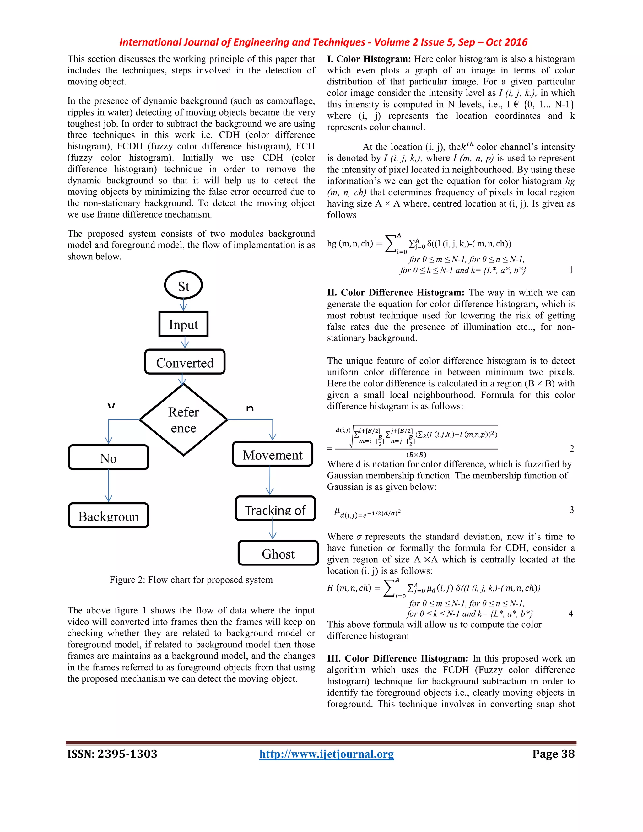 International Journal of Engineering and Techniques - Volume 2 Issue 5, Sep – Oct 2016
ISSN: 2395-1303 http://www.ijetjournal.org Page 38
This section discusses the working principle of this paper that
includes the techniques, steps involved in the detection of
moving object.
In the presence of dynamic background (such as camouflage,
ripples in water) detecting of moving objects became the very
toughest job. In order to subtract the background we are using
three techniques in this work i.e. CDH (color difference
histogram), FCDH (fuzzy color difference histogram), FCH
(fuzzy color histogram). Initially we use CDH (color
difference histogram) technique in order to remove the
dynamic background so that it will help us to detect the
moving objects by minimizing the false error occurred due to
the non-stationary background. To detect the moving object
we use frame difference mechanism.
The proposed system consists of two modules background
model and foreground model, the flow of implementation is as
shown below.
Figure 2: Flow chart for proposed system
The above figure 1 shows the flow of data where the input
video will converted into frames then the frames will keep on
checking whether they are related to background model or
foreground model, if related to background model then those
frames are maintains as a background model, and the changes
in the frames referred to as foreground objects from that using
the proposed mechanism we can detect the moving object.
I. Color Histogram: Here color histogram is also a histogram
which even plots a graph of an image in terms of color
distribution of that particular image. For a given particular
color image consider the intensity level as I (i, j, k,), in which
this intensity is computed in N levels, i.e., I € {0, 1... N-1}
where (i, j) represents the location coordinates and k
represents color channel.
At the location (i, j), the color channel’s intensity
is denoted by I (i, j, k,), where I (m, n, p) is used to represent
the intensity of pixel located in neighbourhood. By using these
information’s we can get the equation for color histogram hg
(m, n, ch) that determines frequency of pixels in local region
having size A × A where, centred location at (i, j). Is given as
follows
hg (m,n,ch) = ∑ δ((I (i, j, k,)-( m, n, ch))
for 0 ≤ m ≤ N-1, for 0 ≤ n ≤ N-1,
for 0 ≤ k ≤ N-1 and k= {L*, a*, b*} 1
II. Color Difference Histogram: The way in which we can
generate the equation for color difference histogram, which is
most robust technique used for lowering the risk of getting
false rates due the presence of illumination etc.., for non-
stationary background.
The unique feature of color difference histogram is to detect
uniform color difference in between minimum two pixels.
Here the color difference is calculated in a region (B × B) with
given a small local neighbourhood. Formula for this color
difference histogram is as follows:
=
∑ ∑ (∑ ( ( , , ,) ( , , )) )
[ / ]
[ ]
[ / ]
[ ]
( , )
( × )
2
Where d is notation for color difference, which is fuzzified by
Gaussian membership function. The membership function of
Gaussian is as given below:
( , ) / ( / ) 3
Where represents the standard deviation, now it’s time to
have function or formally the formula for CDH, consider a
given region of size A ×A which is centrally located at the
location (i, j) is as follows:
( , , ℎ) = ∑ ( , ) ((I (i, j, k,)-( , , ℎ))
for 0 ≤ m ≤ N-1, for 0 ≤ n ≤ N-1,
for 0 ≤ k ≤ N-1 and k= {L*, a*, b*} 4
This above formula will allow us to compute the color
difference histogram
III. Color Difference Histogram: In this proposed work an
algorithm which uses the FCDH (Fuzzy color difference
histogram) technique for background subtraction in order to
identify the foreground objects i.e., clearly moving objects in
foreground. This technique involves in converting snap shot
St
Input
Refer
ence
No Movement
Backgroun
Converted
Tracking of
Ghost
y n
 