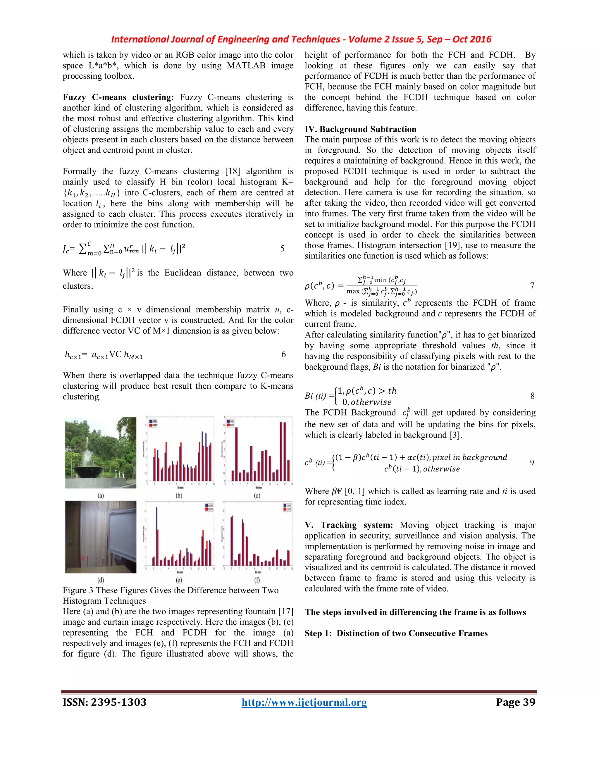 International Journal of Engineering and Techniques - Volume 2 Issue 5, Sep – Oct 2016
ISSN: 2395-1303 http://www.ijetjournal.org Page 39
which is taken by video or an RGB color image into the color
space L*a*b*, which is done by using MATLAB image
processing toolbox.
Fuzzy C-means clustering: Fuzzy C-means clustering is
another kind of clustering algorithm, which is considered as
the most robust and effective clustering algorithm. This kind
of clustering assigns the membership value to each and every
objects present in each clusters based on the distance between
object and centroid point in cluster.
Formally the fuzzy C-means clustering [18] algorithm is
mainly used to classify H bin (color) local histogram K=
{ , ,….. } into C-clusters, each of them are centred at
location , here the bins along with membership will be
assigned to each cluster. This process executes iteratively in
order to minimize the cost function.
= ∑ | − | 5
Where | − | is the Euclidean distance, between two
clusters.
Finally using c × v dimensional membership matrix u, c-
dimensional FCDH vector v is constructed. And for the color
difference vector VC of M×1 dimension is as given below:
ℎ × = × VC ℎ × 6
When there is overlapped data the technique fuzzy C-means
clustering will produce best result then compare to K-means
clustering.
Figure 3 These Figures Gives the Difference between Two
Histogram Techniques
Here (a) and (b) are the two images representing fountain [17]
image and curtain image respectively. Here the images (b), (c)
representing the FCH and FCDH for the image (a)
respectively and images (e), (f) represents the FCH and FCDH
for figure (d). The figure illustrated above will shows, the
height of performance for both the FCH and FCDH. By
looking at these figures only we can easily say that
performance of FCDH is much better than the performance of
FCH, because the FCH mainly based on color magnitude but
the concept behind the FCDH technique based on color
difference, having this feature.
IV. Background Subtraction
The main purpose of this work is to detect the moving objects
in foreground. So the detection of moving objects itself
requires a maintaining of background. Hence in this work, the
proposed FCDH technique is used in order to subtract the
background and help for the foreground moving object
detection. Here camera is use for recording the situation, so
after taking the video, then recorded video will get converted
into frames. The very first frame taken from the video will be
set to initialize background model. For this purpose the FCDH
concept is used in order to check the similarities between
those frames. Histogram intersection [19], use to measure the
similarities one function is used which as follows:
( , ) =
∑ ( ,
(∑ , ∑ ,)
7
Where, - is similarity, represents the FCDH of frame
which is modeled background and represents the FCDH of
current frame.
After calculating similarity function" ", it has to get binarized
by having some appropriate threshold values th, since it
having the responsibility of classifying pixels with rest to the
background flags, Bi is the notation for binarized " ".
Bi (ti) =
1, ( , ) > ℎ
0, ℎ
  8
The FCDH Background will get updated by considering
the new set of data and will be updating the bins for pixels,
which is clearly labeled in background [3].
(ti) =
(1 − ) ( − 1) + ( ),
( − 1), ℎ
  9
Where € [0, 1] which is called as learning rate and ti is used
for representing time index.
V. Tracking system: Moving object tracking is major
application in security, surveillance and vision analysis. The
implementation is performed by removing noise in image and
separating foreground and background objects. The object is
visualized and its centroid is calculated. The distance it moved
between frame to frame is stored and using this velocity is
calculated with the frame rate of video.
The steps involved in differencing the frame is as follows
Step 1: Distinction of two Consecutive Frames
 