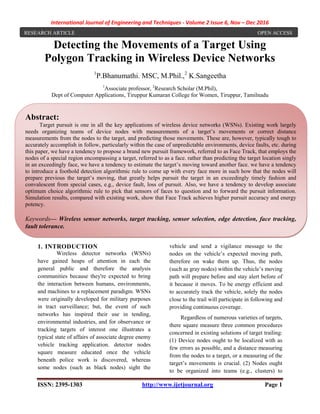 International Journal of Engineering and Techniques - Volume 2 Issue 6, Nov – Dec 2016
ISSN: 2395-1303 http://www.ijetjournal.org Page 1
Detecting the Movements of a Target Using
Polygon Tracking in Wireless Device Networks
1
P.Bhanumathi. MSC, M.Phil.,2
K.Sangeetha
1
Associate professor, 2
Research Scholar (M.Phil),
Dept of Computer Applications, Tiruppur Kumaran College for Women, Tiruppur, Tamilnadu
1. INTRODUCTION
Wireless detector networks (WSNs)
have gained heaps of attention in each the
general public and therefore the analysis
communities because they're expected to bring
the interaction between humans, environments,
and machines to a replacement paradigm. WSNs
were originally developed for military purposes
in tract surveillance; but, the event of such
networks has inspired their use in tending,
environmental industries, and for observance or
tracking targets of interest one illustrates a
typical state of affairs of associate degree enemy
vehicle tracking application. detector nodes
square measure educated once the vehicle
beneath police work is discovered, whereas
some nodes (such as black nodes) sight the
vehicle and send a vigilance message to the
nodes on the vehicle’s expected moving path,
therefore on wake them up. Thus, the nodes
(such as gray nodes) within the vehicle’s moving
path will prepare before and stay alert before of
it because it moves. To be energy efficient and
to accurately track the vehicle, solely the nodes
close to the trail will participate in following and
providing continuous coverage.
Regardless of numerous varieties of targets,
there square measure three common procedures
concerned in existing solutions of target trailing:
(1) Device nodes ought to be localized with as
few errors as possible, and a distance measuring
from the nodes to a target, or a measuring of the
target’s movements is crucial. (2) Nodes ought
to be organized into teams (e.g., clusters) to
RESEARCH ARTICLE OPEN ACCESS
Abstract:
Target pursuit is one in all the key applications of wireless device networks (WSNs). Existing work largely
needs organizing teams of device nodes with measurements of a target’s movements or correct distance
measurements from the nodes to the target, and predicting those movements. These are, however, typically tough to
accurately accomplish in follow, particularly within the case of unpredictable environments, device faults, etc. during
this paper, we have a tendency to propose a brand new pursuit framework, referred to as Face Track, that employs the
nodes of a special region encompassing a target, referred to as a face. rather than predicting the target location singly
in an exceedingly face, we have a tendency to estimate the target’s moving toward another face. we have a tendency
to introduce a foothold detection algorithmic rule to come up with every face more in such how that the nodes will
prepare previous the target’s moving, that greatly helps pursuit the target in an exceedingly timely fashion and
convalescent from special cases, e.g., device fault, loss of pursuit. Also, we have a tendency to develop associate
optimum choice algorithmic rule to pick that sensors of faces to question and to forward the pursuit information.
Simulation results, compared with existing work, show that Face Track achieves higher pursuit accuracy and energy
potency.
Keywords— Wireless sensor networks, target tracking, sensor selection, edge detection, face tracking,
fault tolerance.
 
