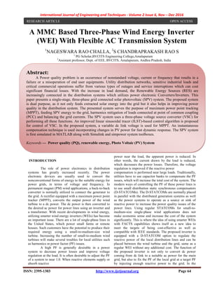 International Journal of Engineering and Techniques - Volume 2 Issue 6, Nov – Dec 2016
ISSN: 2395-1303 http://www.ijetjournal.org Page 64
A MMC Based Three-Phase Wind Energy Inverter
(WEI) With Flexible AC Transmission System
1
NAGESWARA RAO CHALLA, 2
S CHANDRAPRAKASH RAO S
1
PG Scholar,BVCITS Engineering College,Amalapuram
2
Assistant professor, Dept. of EEE, BVCITS, Amalapuram, Andhra Pradesh, India
INTRODUCTION
The role of power electronics in distribution
systems has greatly increased recently. The power
electronic devices are usually used to convert the
nonconventional forms of energy to the suitable energy for
power grids, in terms of voltage and frequency. In
permanent magnet (PM) wind applications, a back-to-back
converter is normally utilized to connect the generator to
the grid. A rectifier equipped with a maximum power point
tracker (MPPT), converts the output power of the wind
turbine to a dc power. The dc power is then converted to
the desired ac power for power lines using an inverter and
a transformer. With recent developments in wind energy,
utilizing smarter wind energy inverters (WEIs) has become
an important issue. There are a lot of single-phase lines in
the United States, which power small farms or remote
houses. Such customers have the potential to produce their
required energy using a small-to-medium-size wind
turbine. Increasing the number of small-to-medium wind
turbines will make several troubles for local utilities such
as harmonics or power factor (PF) issues.
A high PF is generally desirable in a power
system to decrease power losses and improve voltage
regulation at the load. It is often desirable to adjust the PF
of a system to near 1.0. When reactive elements supply or
absorb reactive
power near the load, the apparent power is reduced. In
other words, the current drawn by the load is reduced,
which decreases the power losses. Therefore, the voltage
regulation is improved if the reactive power
compensation is performed near large loads. Traditionally,
utilities have to use capacitor banks to compensate the PF
issues, which will increase the total cost of the system. The
modern ways of controlling the PF of these power lines is
to use small distribution static synchronous compensators
(D-STATCOMs). The D-STATCOMs are normally placed
in parallel with the distributed generation systems as well
as the power systems to operate as a source or sink of
reactive power to increase the power quality issues of the
power lines. Using regular STATCOMs for small-to-
medium-size single-phase wind applications does not
make economic sense and increase the cost of the system
significantly. This is where the idea of using smarter WEIs
with FACTS capabilities shows itself as a new idea to
meet the targets of being cost-effective as well as
compatible with IEEE standards. The proposed inverter is
equipped with a D-STATCOM option to regulate the
reactive power of the local distribution lines and can be
placed between the wind turbine and the grid, same as a
regular WEI without any additional cost. The function of
the proposed inverter is not only to convert dc power
coming from dc link to a suitable ac power for the main
grid, but also to fix the PF of the local grid at a target PF
by injecting enough reactive power to the grid. In the
RESEARCH ARTICLE OPEN ACCESS
Abstract:
A Power quality problem is an occurrence of nonstandard voltage, current or frequency that results in a
failure or a misoperation of end user equipments. Utility distribution networks, sensitive industrial loads and
critical commercial operations suffer from various types of outages and service interruptions which can cost
significant financial losses. With the increase in load demand, the Renewable Energy Sources (RES) are
increasingly connected in the distribution systems which utilizes power electronic Converters/Inverters. This
paper presents a single-stage, three-phase grid connected solar photovoltaic (SPV) system. The proposed system
is dual purpose, as it not only feeds extracted solar energy into the grid but it also helps in improving power
quality in the distribution system. The presented system serves the purpose of maximum power point tracking
(MPPT), feeding SPV energy to the grid, harmonics mitigation of loads connected at point of common coupling
(PCC) and balancing the grid currents. The SPV system uses a three-phase voltage source converter (VSC) for
performing all these functions. An improved linear sinusoidal tracer (ILST)-based control algorithm is proposed
for control of VSC. In the proposed system, a variable dc link voltage is used for MPPT. An instantaneous
compensation technique is used incorporating changes in PV power for fast dynamic response. The SPV system
is first simulated in MATLAB along with Simulink and simpower system toolboxes.
Keywords — Power quality (PQ), renewable energy, Photo Voltaic (PV) System
 