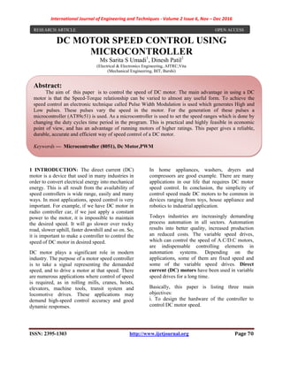 International Journal of Engineering and Techniques - Volume 2 Issue 6, Nov – Dec 2016
ISSN: 2395-1303 http://www.ijetjournal.org Page 70
DC MOTOR SPEED CONTROL USING
MICROCONTROLLER
Ms Sarita S Umadi1
, Dinesh Patil2
(Electrical & Electronics Engineering, AITRC,Vita
(Mechanical Engineering, BIT, Barshi)
1 INTRODUCTION: The direct current (DC)
motor is a device that used in many industries in
order to convert electrical energy into mechanical
energy. This is all result from the availability of
speed controllers is wide range, easily and many
ways. In most applications, speed control is very
important. For example, if we have DC motor in
radio controller car, if we just apply a constant
power to the motor, it is impossible to maintain
the desired speed. It will go slower over rocky
road, slower uphill, faster downhill and so on. So,
it is important to make a controller to control the
speed of DC motor in desired speed.
DC motor plays a significant role in modern
industry. The purpose of a motor speed controller
is to take a signal representing the demanded
speed, and to drive a motor at that speed. There
are numerous applications where control of speed
is required, as in rolling mills, cranes, hoists,
elevators, machine tools, transit system and
locomotive drives. These applications may
demand high-speed control accuracy and good
dynamic responses.
In home appliances, washers, dryers and
compressors are good example. There are many
applications in our life that requires DC motor
speed control. In conclusion, the simplicity of
control speed made DC motors to be common in
devices ranging from toys, house appliance and
robotics to industrial application.
Todays industries are increasingly demanding
process automation in all sectors. Automation
results into better quality, increased production
an reduced costs. The variable speed drives,
which can control the speed of A.C/D.C motors,
are indispensable controlling elements in
automation systems. Depending on the
applications, some of them are fixed speed and
some of the variable speed drives. Direct
current (DC) motors have been used in variable
speed drives for a long time.
Basically, this paper is listing three main
objectives:
i. To design the hardware of the controller to
control DC motor speed.
Abstract:
The aim of this paper is to control the speed of DC motor. The main advantage in using a DC
motor is that the Speed-Torque relationship can be varied to almost any useful form. To achieve the
speed control an electronic technique called Pulse Width Modulation is used which generates High and
Low pulses. These pulses vary the speed in the motor. For the generation of these pulses a
microcontroller (AT89c51) is used. As a microcontroller is used to set the speed ranges which is done by
changing the duty cycles time period in the program. This is practical and highly feasible in economic
point of view, and has an advantage of running motors of higher ratings. This paper gives a reliable,
durable, accurate and efficient way of speed control of a DC motor.
Keywords — Microcontroller (8051), Dc Motor,PWM
RESEARCH ARTICLE OPEN ACCESS
 