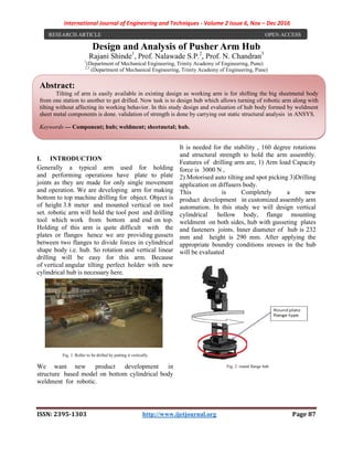 International Journal of Engineering and Techniques - Volume 2 Issue 6, Nov – Dec 2016
ISSN: 2395-1303 http://www.ijetjournal.org Page 87
Design and Analysis of Pusher Arm Hub
Rajani Shinde1
, Prof. Nalawade S.P.2
, Prof. N. Chandran3
1
(Department of Mechanical Engineering, Trinity Academy of Engineering, Pune)
2,3
(Department of Mechanical Engineering, Trinity Academy of Engineering, Pune)
I. INTRODUCTION
Generally a typical arm used for holding
and performing operations have plate to plate
joints as they are made for only single movement
and operation. We are developing arm for making
bottom to top machine drilling for object. Object is
of height 3.8 meter and mounted vertical on tool
set. robotic arm will hold the tool post and drilling
tool which work from bottom and end on top.
Holding of this arm is quite difficult with the
plates or flanges hence we are providing gussets
between two flanges to divide forces in cylindrical
shape body i.e. hub. So rotation and vertical linear
drilling will be easy for this arm. Because
of vertical angular tilting perfect holder with new
cylindrical hub is necessary here.
Fig. 1. Roller to be drilled by putting it vertically
We want new product development in
structure based model on bottom cylindrical body
weldment for robotic.
It is needed for the stability , 160 degree rotations
and structural strength to hold the arm assembly.
Features of drilling arm are, 1) Arm load Capacity
force is 3000 N ,
2) Motorised auto tilting and spot picking 3)Drilling
application on diffusers body.
This is Completely a new
product development in customized assembly arm
automation. In this study we will design vertical
cylindrical hollow body, flange mounting
weldment on both sides, hub with gusseting plates
and fasteners joints. Inner diameter of hub is 232
mm and height is 290 mm. After applying the
appropriate boundry conditions sresses in the hub
will be evaluated
Fig. 2. round flange hub
RESEARCH ARTICLE OPEN ACCESS
Abstract:
Tilting of arm is easily available in existing design as working arm is for shifting the big sheetmetal body
from one station to another to get drilled. Now task is to design hub which allows turning of robotic arm along with
tilting without affecting its working behavior. In this study design and evaluation of hub body formed by weldment
sheet metal components is done. validation of strength is done by carrying out static structural analysis in ANSYS.
Keywords — Component; hub; weldment; sheetmetal; hub.