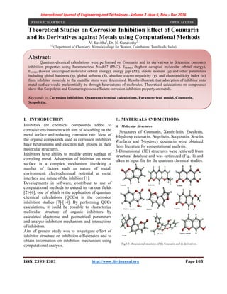 International Journal of Engineering and Techniques
ISSN: 2395-1303
Theoretical Studies on
and its Derivatives against Metals u
V. Kavitha
1,2
(Department of Chemistry
I. INTRODUCTION
Inhibitors are chemical compounds added to
corrosive environment with aim of adsorbing on the
metal surface and reducing corrosion rate. Most of
the organic compounds used as corrosion inhibitors
have heteroatoms and electron rich groups in their
molecular structures.
Inhibitors have ability to modify entire surface of
corroding metal. Adsorption of inhibitor on metal
surface is a complex mechanism involving a
number of factors such as nature of metal,
environment, electrochemical potential at metal
interface and nature of the inhibitor [1].
Developments in software, contribute to use of
computational methods to extend in various fields
[2]-[6], one of which is the application of
chemical calculations (QCCs) in the corrosion
inhibition studies [7]-[14]. By performing QCCs
calculations, it could be possible to characterize
molecular structure of organic inhibitors by
calculated electronic and geometrical parameters
and analyse inhibition mechanism and interactions
of inhibitors.
Aim of present study was to investigate effect of
inhibitor structure on inhibition efficiencies and to
obtain information on inhibition mechanism using
computational analysis.
RESEARCH ARTICLE
Abstract:
Quantum chemical calculations were performed on Coumarin and its derivatives to determine corrosion
inhibition properties using Parameterized
ELUMO (lowest unoccupied molecular orbital energy), energy gap (ΔE), dipole moment (μ) and other parameters
including global hardness (η), global softness (S), absolute electro negativity (χ)
from inhibitor molecule to the metallic atom were determined. Results illustrate that adsorption of inhibitor onto
metal surface would preferentially be through heteroatoms of molecules. Theoretical calculations on compound
show that Scopoletin and Coumarin possess efficient corrosion inhibition property on metals
Keywords — Corrosion inhibition, Quantum chemical calculations,
Scopoletin.
International Journal of Engineering and Techniques - Volume 2 Issue 6, Nov –
1303 http://www.ijetjournal.org
n Corrosion Inhibition Effect of
and its Derivatives against Metals using Computational
V. Kavitha1
, Dr. N. Gunavathy2
Department of Chemistry, Nirmala college for Women, Coimbatore, Tamilnadu, India
Inhibitors are chemical compounds added to
corrosive environment with aim of adsorbing on the
metal surface and reducing corrosion rate. Most of
the organic compounds used as corrosion inhibitors
have heteroatoms and electron rich groups in their
Inhibitors have ability to modify entire surface of
corroding metal. Adsorption of inhibitor on metal
surface is a complex mechanism involving a
number of factors such as nature of metal,
environment, electrochemical potential at metal
ace and nature of the inhibitor [1].
contribute to use of
computational methods to extend in various fields
which is the application of quantum
chemical calculations (QCCs) in the corrosion
14]. By performing QCCs
calculations, it could be possible to characterize
molecular structure of organic inhibitors by
calculated electronic and geometrical parameters
inhibition mechanism and interactions
was to investigate effect of
inhibitor structure on inhibition efficiencies and to
obtain information on inhibition mechanism using
II. MATERIALS AND METHODS
A. Molecular Structures
Structures of Coumarin, Xanthyletin, Esculetin,
4-hydroxy coumarin, Angelicin, Scopoletin, Seselin,
Warfarin and 7-hydroxy coumarin were obtained
from literature for computational analysis.
3-Dimensional (3D) structures were retrieved from
structural database and was optimized (Fig
taken as input file for the quantum chemical studies.
Fig.1 3-Dimensional structures of the Coumarin and its derivatives
Quantum chemical calculations were performed on Coumarin and its derivatives to determine corrosion
inhibition properties using Parameterized Model7 (PM7). EHOMO (highest occupied molecular orbital energy),
(lowest unoccupied molecular orbital energy), energy gap (ΔE), dipole moment (μ) and other parameters
including global hardness (η), global softness (S), absolute electro negativity (χ), and electrophilicity index (ω)
from inhibitor molecule to the metallic atom were determined. Results illustrate that adsorption of inhibitor onto
metal surface would preferentially be through heteroatoms of molecules. Theoretical calculations on compound
show that Scopoletin and Coumarin possess efficient corrosion inhibition property on metals
orrosion inhibition, Quantum chemical calculations, Parameterized model,
– Dec 2016
Page 105
f Coumarin
sing Computational Methods
Coimbatore, Tamilnadu, India)
METHODS
Structures of Coumarin, Xanthyletin, Esculetin,
oxy coumarin, Angelicin, Scopoletin, Seselin,
hydroxy coumarin were obtained
from literature for computational analysis.
Dimensional (3D) structures were retrieved from
structural database and was optimized (Fig. 1) and
taken as input file for the quantum chemical studies.
Dimensional structures of the Coumarin and its derivatives.
OPEN ACCESS
Quantum chemical calculations were performed on Coumarin and its derivatives to determine corrosion
(highest occupied molecular orbital energy),
(lowest unoccupied molecular orbital energy), energy gap (ΔE), dipole moment (μ) and other parameters
, and electrophilicity index (ω)
from inhibitor molecule to the metallic atom were determined. Results illustrate that adsorption of inhibitor onto
metal surface would preferentially be through heteroatoms of molecules. Theoretical calculations on compounds
show that Scopoletin and Coumarin possess efficient corrosion inhibition property on metals.
arameterized model, Coumarin,
 