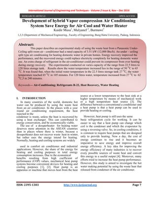 International Journal of Engineering and Techniques - Volume 2 Issue 6, Nov – Dec 2016
ISSN: 2395-1303 http://www.ijetjournal.org Page 7
Development of hybrid Vapor compression Air Conditioning
System Save Energy for Air Cool and Water Heater
Kaidir Musa1
, Mulyanef 2
, Burmawi3
1,2,3 (Department of Mechanical Engineering., Faculty of Engineering, Bung Hatta University, Padang, Indonesia
I. INTRODUCTION
In many countries of the world, domestic hot
water can be produced by using the waste heat
from an air conditioner. In the places with a year
round air conditioning requirement, the heat
rejected in the
condenser is waste, unless the heat is recovered by
using a heat exchanger. This can contributed to
energy conservation, and be economically viable.
The use of a desuperheater for heating water
deserves more attention in the ASEAN countries
than in places where there is winter, because a
desuperheater does not recover waste heat in winter,
but rather uses the energy intend for heating.
Normally, heating and cooling systems are widely
used in comfort air conditioner and industrial
applications. However, the share of the energy for
heating and cooling purposes in total energy
consumption increases. Due to the economical
benefits resulting from high coefficient of
performance (COP) values, mechanical heat pump
systems become convenient devices for heating and
cooling purposes [1], [2]. Heat pump is an
apparatus or machine that moves heat from the heat
source at a lower temperature to the heat sink at a
higher temperature by means of mechanical work
or a high temperature heat source [3]. The
difference between a conventional a conditioner and
a heat pump is that a heat pump can be used to
provide heating or cooling.
However, heat pump is still uses the same
basic refrigeration cycle for working. It can be
easier to say that a heat pump can change which
coil is the condenser and which the evaporator by
using a reversing valve. So, in cooling conditions, it
is common to require heat pumps that are designed
only to provide heating. Now a day, the cost of
energy continues to rise and it becomes an
imperative to save energy and improve overall
energy efficiency. A key idea for improving the
energy efficiency of many industries is to recover
every possible sources of waste heat and convert
this energy to a useful output [4]. Moreover, many
efforts tried to increase the heat pump performance.
However, this study is aimed to investigate the hot
water making potential by using the waste heat that
released from condenser of the air conditioner.
RESEARCH ARTICLE OPEN ACCESS
Abstract:
This paper describes an experimental study of using the waste heat from a Panasonic Under-
Ceiling split room air - conditioner had a rated capacity of 3.51 kW (12,000 Btu/h). An under – ceiling
split type air conditioning for heating domestic water in private homes. Energy recovery improved the
performance, and the recovered energy could replace electricity completely for heating domestic water
use. An extra charge of refrigerant in the air-conditioner could prevent its compressor from over heating
during energy recovery. The experimental conducted on varies capacity of the range from 22.5 litres to
120 litres storage tank. Results show the water temperature increased lies in the range of 50 O
C to 65
O
C. It was found that, when the initial water temperature in the 22.5 litres storage tank 27 O
C, the water
temperature reached 65 O
C in 105 minutes. For 120 litres water, temperature increased from 27 O
C to 62
O
C,5 in 240 minutes.
Keywords— Air-Conditioning; Refrigerants R-22, Heat Recovery, Water Heating
 