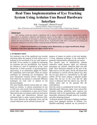 International Journal of Engineering and Techniques - Volume 2 Issue 6, Nov – Dec 2016
ISSN: 2395-1303 http://www.ijetjournal.org Page 140
Real Time Implementation of Eye Tracking
System Using Arduino Uno Based Hardware
Interface
B.K. Venugopal1
, Dilson D’souza2
1
Associate professor 2
Master of Engineering
Dept. of Electronics and Communication, University Visvesvaraya College of Engineering, Bangalore
1. INTRODUCTION
1. Wireless LAN Medium Access Control (MAC) and
Eye tracking is one of the significant way towards
measuring either the purpose of look (where one is
looking) or the movement of an eye with respect to
the head. An eye tracker is a gadget for measuring
eye positions and eye development. Eye trackers
are utilized as a part of exploration on the visual
framework, in brain research, in psycholinguistics,
showcasing, as an information gadget for human-
PC cooperation, and in item plan. There are various
techniques for measuring eye development. The
most mainstream variation utilizes video pictures
from which the eye position is extricated. Different
techniques use look curls or depend on the
electrooculogram.
The most broadly utilized current plans are video-
based eye trackers. A camera concentrates on one
or both eyes and records their development as the
viewer takes a consideration at some sort of boost.
Most present day eye-trackers utilize the focal point
of the pupil and infrared/close infrared non-
collimated light to make corneal reflections (CR).
The vector between the understudy focus and the
corneal reflections can be utilized to process the
purpose of respect on surface or the look heading.
A basic alignment technique of the individual is
generally required before utilizing the eye tracker.
Two general sorts of infrared/close infrared
(otherwise called dynamic light) eye following
procedures are utilized: enhanced pupil and dim
pupil. Their distinction depends on the area of the
light source as for the optics. On the off chance that
the luminance is coaxial with the optical way, then
the eye goes about as a retroreflector as the light
reflects off the retina making a splendid student
impact like red eye. In the event that the light
source is balanced from the optical way, then the
student seems dull on the grounds that the
retroreflection
from the retina is coordinated far from the camera.
Splendid pupil following makes more noteworthy
iris/pupil contrast, permitting more vigorous eye
following with all iris pigmentation, and incredibly
diminishes obstruction brought about by eyelashes
and other darkening features.
It likewise permits following in lighting conditions
going from aggregate haziness to brilliant. Yet,
splendid understudy methods are not powerful to
RESEARCH ARTICLE OPEN ACCESS
Abstract:
Eye tracking system has played a significant role in many of today’s applications ranging from military
applications to automotive industries and healthcare sectors. In this paper, a novel system for eye tracking and
estimation of its direction of movement is performed. The proposed system is implemented in real time using an
arduino uno microcontroller and a zigbee wireless device. Experimental results show a successful eye tracking and
movement estimation in real time scenario using the proposed hardware interface.
Keywords — Arduino based hardware, eye tracking system, Binarization, eye region classification, Hough
transform, Viola-Jones algorithm and zigbee wireless device.
 