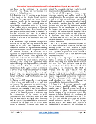 International Journal of Engineering and Techniques - Volume 2 Issue 6, Nov – Dec 2016
ISSN: 2395-1303 http://www.ijetjournal.org Page 142
was based on the participant eye movement
prediction even though an incovineance was
observed in the Eyebit system.
R. G Bozomitu et. al [5] proposed an eye tracking
system based on the circular Hough transform
algorithm. The experiment was aimed towards
producing benefits to the neuromotor disabled
patients. The signals were captured using an
infrared video camera along with a pc. The process
of eye tracking system implemented in this work
uses a keyword technology. Experimental results
show that the optimal performance of the pupil eye
detection movement was based on a trade-off
between the algorithms computational time and the
precision of detection of the pupil region in the eye-
movement.
R. G. Bozomito et. al [6] performed a comparative
analysis on the eye tracking applications with
respect to its pupil. The experiment was a
comparison between two eye-movement detecting
algorithms mainly the circular Hough transform and
the Starbust transform. A parameter based
algorithm was implemented in the circular hough
transform and a feature based algorithm was
implemented in the in the Starbust transform. In
order to improve the curser stability a Gaussian
smoothing filter along with appropriate spike
removal technique was implemented. Experimental
results showed that the Starbust based
transformation had a higher accuracy as compared
to circular hough based transformation with respect
to cursor movement, but due to the notably high
disparity of the pupil center position in successive
frames the Starbust based transformation had high
levels of noise.
O. Mazmar et. al [7] proposed a eye-ball tracking
system which was performed in a real time
environment. The experiment was aimed towards
people having disabled neuromotor systems. The
experiment was conducted by developing a human
computer interface facilitating the neurological
control of the disabled patients by observing only
the eye-movement of the patients. A serial
communication was performed which sent data
from the webcam to a MATALB based simulating
tool. A segmentation process followed by a centroid
calculation for the pupil was performed which
results in producing a control signal from the
patient. The conducted experiment resulted in a real
time simulation of an eye tracking system.
M. Kim et. al [8] proposed a system of eye
movement detection and tracking based on the
cardinal direction. The experiment was conducted
in such a way that the participants were asked to
look towards north in a given cardinal direction and
the respective reaction time for each cardinal
direction was observed. The experimental results
demonstrates that the participant’s eye is fixed on
the character part, corner of shape and the cross
over point. The cardinal direction was observed to
be small in range considering the gaze movement.
A significant observation proclaimed in this
experiment was that the clarity of the cardinal
direction confirmed the presence or absence of the
character information.
C. Jin et. al [9] proposed a technique based on the
gaze point compensation technique using the eye
tracking system. The work proposes a length
compensation algorithm by considering the gaze
point algorithm. Experimental result showed a
deviation of less than 1 cm in both the vertical and
horizontal directions.
Z. Zhang et. al [10] proposed a classification
method to separate the novice from experienced
drivers considering their reflect drivers attention
and their skill. The classifier used in this
experiment is the binary Gaussian classifier
considering a two dimensional data which is
obtained from the gaze behavior from the
participants. A comparative analysis between the
Gaussian based classifier and the Gaussian mixture
models were performed. Experimental results show
that the performance of the proposed Gaussian
based classifier was higher in efficiency as
compared to the Gaussian mixture models.
F. B Taher et. al [11] proposed a controller based
electric powered wheelchair (EPW) system for
certain types of disabled persons based on a
combination of EEG (Electroencephalogram)
signals with that of the eye tracking system. The
proposed technique illustrate the significance of
using a multi source control process in the EPW.
The first part involves elaboration of separate
control techniques involving EEG and the eye
tracking system. The second part involves a
combination of the previous two techniques by
 